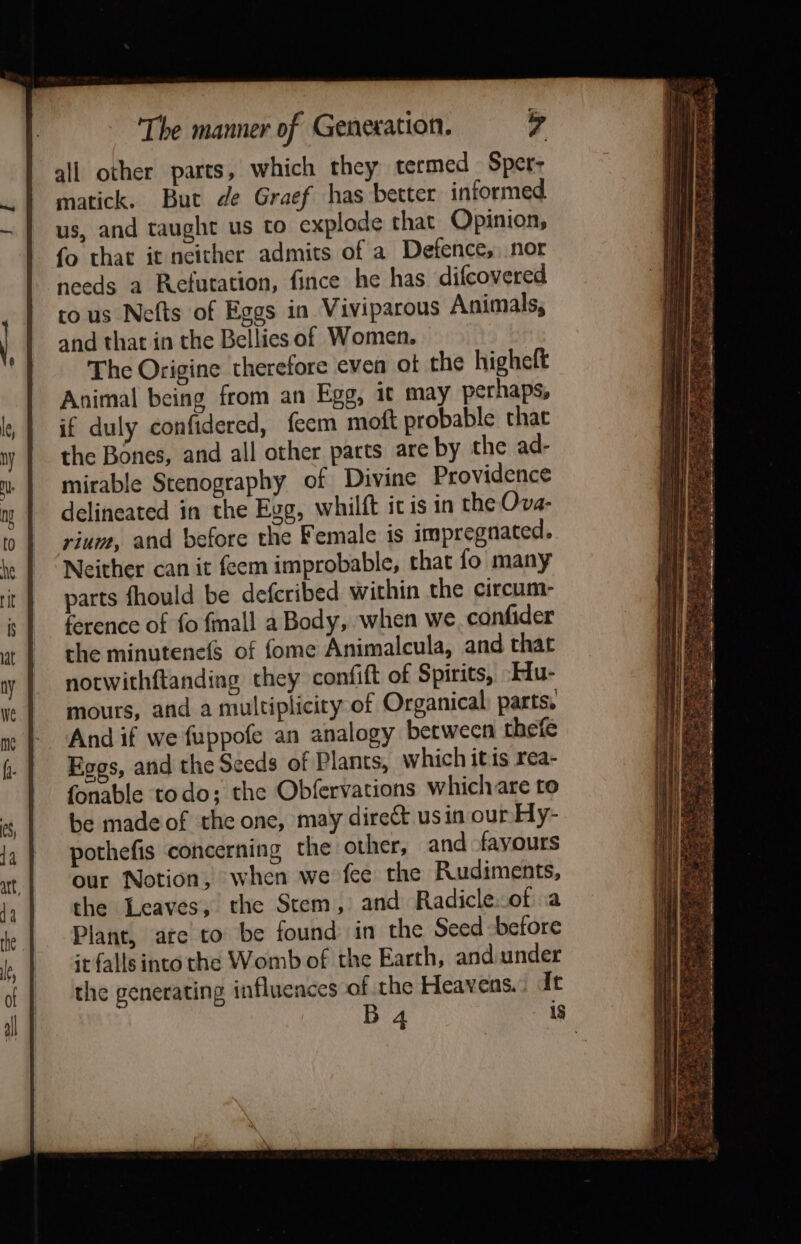 all other parts, which they termed Spet- matick. But de Graef has better informed us, and taught us to explode that Opinion, fo that it neither admits of a Defence, nor needs a Refutation, fince he has. difcovered to us Nefts of Eggs in Viviparous Animals, and that in the Bellies of Women. The Origine therefore even of the highelt Animal being from an Egg, it may perhaps, if duly confidered, fecm moft probable that the Bones, and all other parts are by the ad- mirable Stenography of Divine Providence delineated in the Egg, whilft it is in the Ova- rium, and before the Female is impregnated. Neither can it feem improbable, rhat fo many parts fhould be deferibed within the circum- ference of fo {mall a Body, when we. confider the minutenefs of fome Animalcula, and that notwithftanding they confift of Spirits, ‘Hu- mours, and a multiplicity of Organical) parts. And if we fuppofe an analogy between thefe Egos, and the Seeds of Plants, which itis rea- fonable todo; the Obfervations which are to be made of the one, may direct usin our Hy- pothefis concerning the other, and favours our Notion, when we fee the Rudiments, the Leaves, the Stem, and Radicle..ot a Plant, ate to be found in the Seed before it falls into the Womb of the Earth, and under the generating influences of the Heavens. It B4 18 te ed By : : ae a EE CMAN Et ASR SLY ett be Ps Fe (ere Fs oe Se F hate nb el sata Cap nt alt aga Nae Scag Sy?