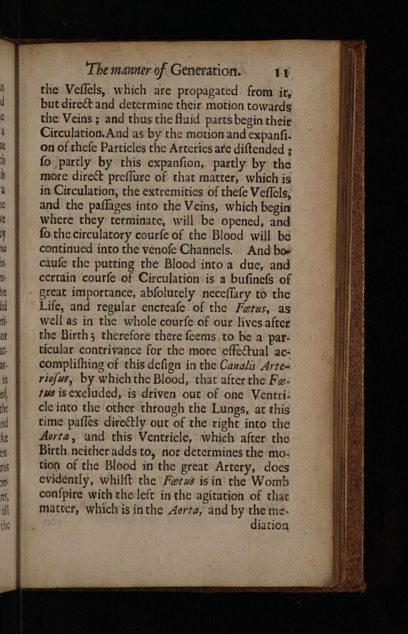 the Veflels, which are propagated from it, but direct and determine their motion towards the Veins ; and thus the fluid parts begin their Circulation. And as by the motion and expantfi- on of thefe Particles the Arteries are diftended ; fo partly by this expanfion, partly by the more direct preflure of that matter, which is in Circulation, the extremities of thefe Veflels, and the paflages into the Veins, which begin where they terminate, will be opened, and fo the circulatory courfe of the Blood will be continued into the venofe Channels. And bee caufe the putting the Blood into a due, and certain courfe of Circulation is a bufinefs of great importance, abfolutely neceflary to the Life, and regular encreafe of the Fetus, as well as in the whole courfe of our lives.after the Birth; therefore there feems to be a par- ticular contrivance for the more effectual ac- complifhing of this defign in the Canalis Arte- riofws, by whichthe Blood, that after the Fe- ws is excluded, is driven out of one Ventri- cle into the other through the Lungs, at this time paffes directly out of the right into the Aorta, and this Ventricle, which after. the Birth neither adds to, nor determines the mo- tion of the Blood in the great Artery, does evidently, whilft the Ferzés isin the Womb confpire with the left in the agitation of thac matter, whichis inthe Aorta, and by the me- diation