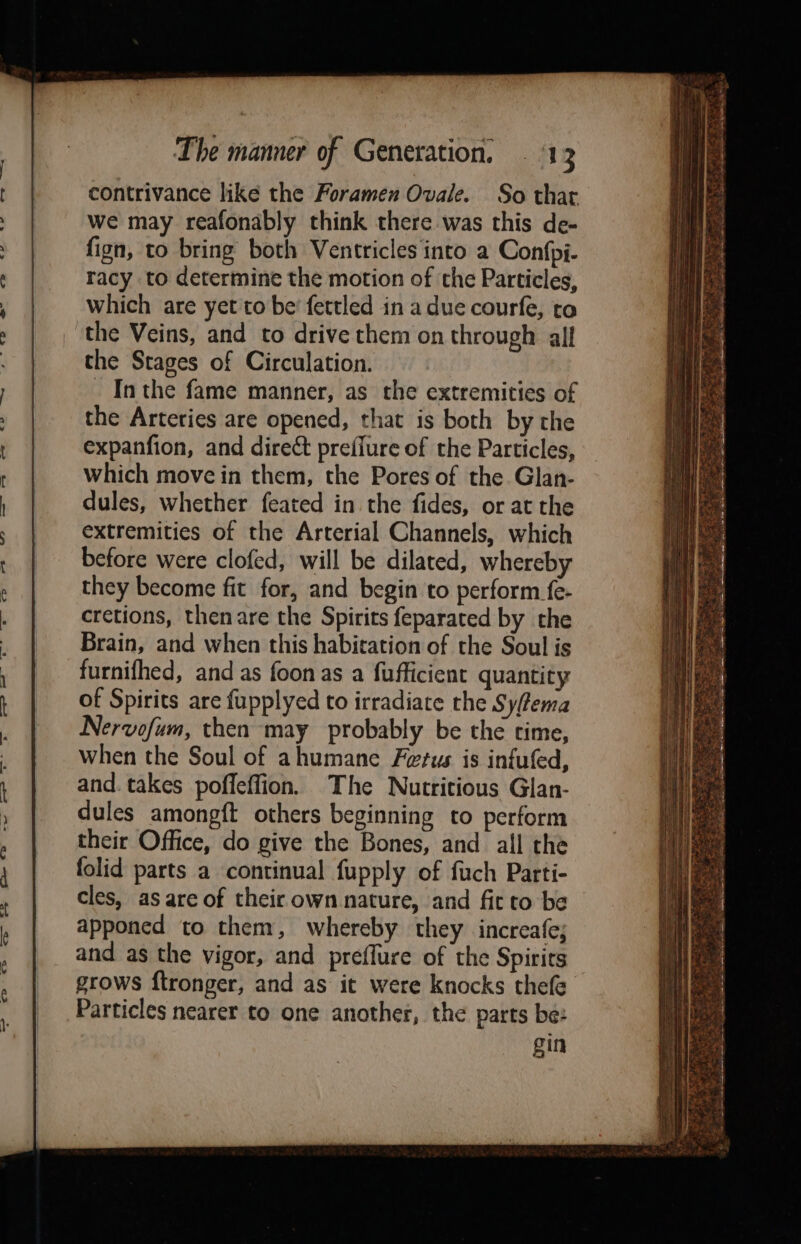 contrivance like the Foramen Ovale. So that we may reafonably think there. was this de- fign, to bring both Ventricles into a Confpi- racy to determine the motion of the Particles, which are yet to be’ fettled in a due courfe, to the Veins, and to drive them on through all the Stages of Circulation. _ Inthe fame manner, as the extremities of the Arteries are opened, that is both by the expanfion, and direct prefiure of the Particles, which move in them, the Pores of the Glan- dules, whether feated in the fides, or at the extremities of the Arterial Channels, which before were clofed, will be dilated, whereby they become fit for, and begin to perform fe- cretions, thenare the Spirits feparated by the Brain, and when this habitation of the Soul is furnifhed, and as foon as a fufficient quantity of Spirits are fupplyed to irradiate the Syfema Nervofum, then may probably be the time, when the Soul of ahumane Fetus is infufed, and. takes poffeffion. The Nutritious Glan- dules among{t others beginning to perform their Office, do give the Bones, and all the folid parts a continual fupply of fuch Parti- cles, as are of their own nature, and fit to be apponed to them, whereby they increafe; and as the vigor, and preflure of the Spirits grows ftronger, and as it were knocks thefe Particles nearer to one another, the parts be: gin