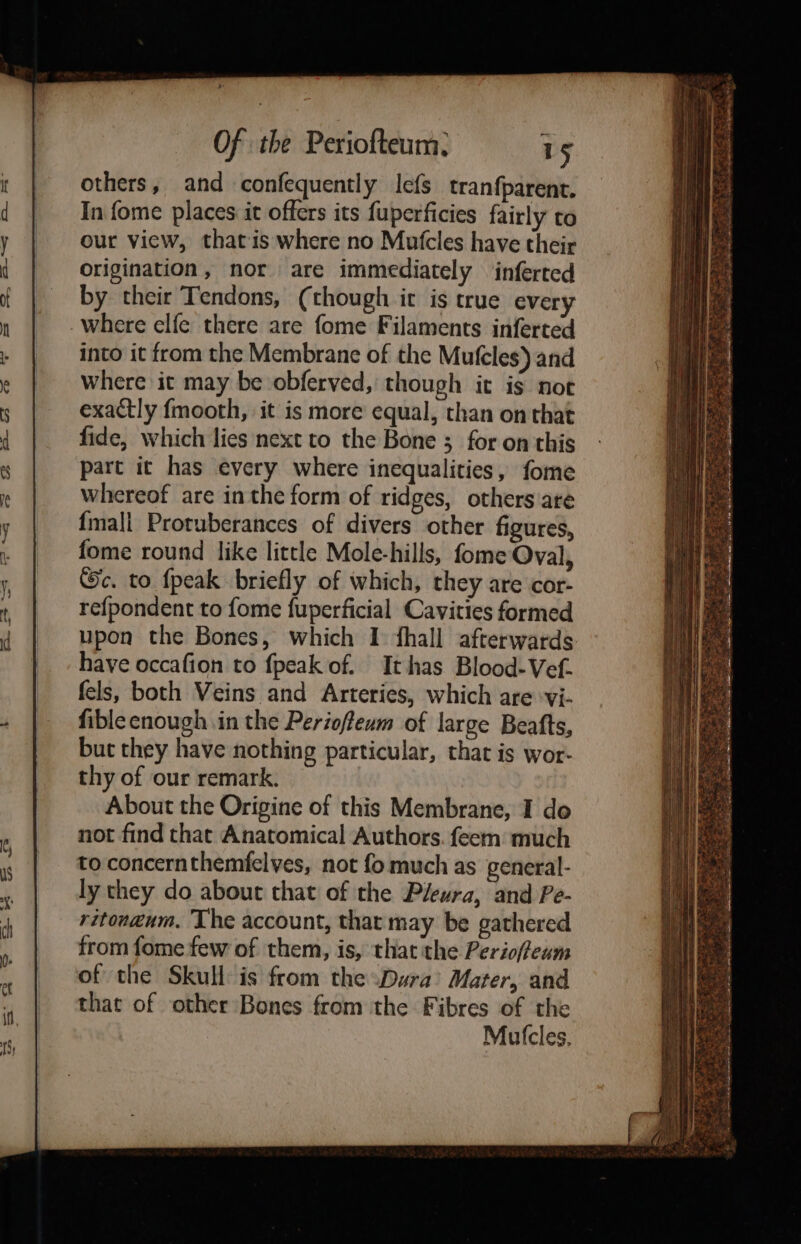 others, and confequently lefs tranfparent. In fome places it offers its fuperficies fairly to our view, that is where no Mutcles have their Origination, nor are immediately inferred by their Tendons, (though it is true every where elfe there are fome Filaments inferted into it from the Membrane of the Mufeles) and where it may be obferved, though it is not exactly fmooth, it is more equal, than on that fide, which lies next to the Bone ; for on this part it has every where inequalities, fome whereof are inthe form of ridges, others are {mall Protuberances of divers other figures, fome round like little Mole-hills, fome Oval, c. to {peak briefly of which, they are cor- refpondent to fome fuperficial Cavities formed upon the Bones, which I fhall afterwards have occafion to fpeak of. It has Blood-Vef. fels, both Veins and Arteries, which are ‘vi- fible enough in the Perioffeum of large Beafts, but they have nothing particular, that is wor- thy of our remark. About the Origine of this Membrane, I do not find that Anatomical Authors. feem much to concernthemfelves, not fo much as general- ly they do about that of the Pleura, and Pe- ritong@um. ‘The account, that may be gathered from fome few of them, is, that the Perioffeum of the Skull is from the Dara’ Mater, and that of other Bones from the Fibres of the Mutcles,