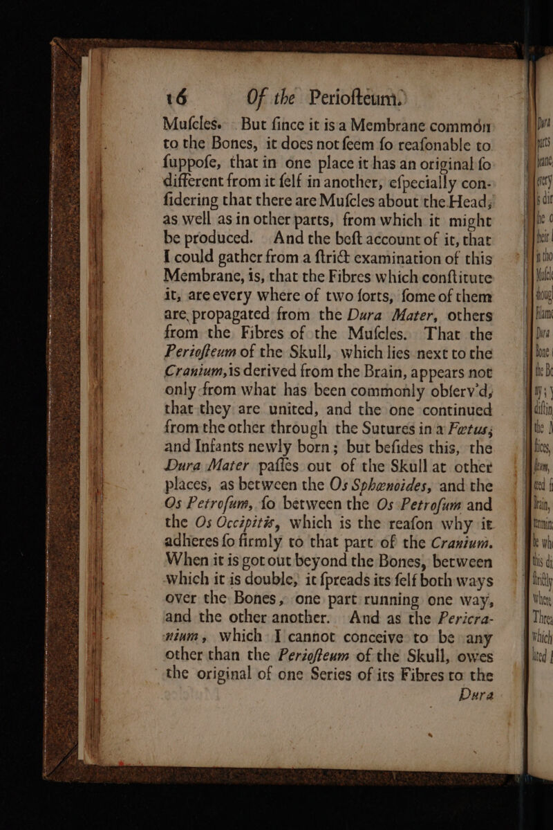 ee +s SIR Te ema eaten A ae me ee 2 oa &amp; + 16 Of the Periofteum. different from it felf in another, efpecially con- fidering that there are Mufcles about the Head; as well asin other parts, from which it might be produced. And the beft account of it, that [ could gather from a ftri&amp; examination of this Membrane, 1s, that the Fibres which conftitute it, areevery where of two forts, fome of them are propagated from the Dura Mater, others from the Fibres of the Mufcles. That the Periofteum of the Skull, which lies next to che Cranium,1is derived from the Brain, appears not only from what has been commonly obferv'd, from the other through the Sutures in a Fetus; and Infants newly born; but befides this, the Dura Mater pafles out of the Skull at other places, as between the Os Sphenoides, and the Os Petrofum, {fo between the Os Petrofum and adheres fo firmly to that part of the Cranium. When it is got out beyond the Bones, between Which it is double, it {preads its felf both ways over the Bones, one part running one way, and the other another. And as the Pericra- nium, Which J cannot conceive to be any other than the Perioffeum of the Skull, owes the original of one Series of its Fibres to the Dura Erm | bis di ily Where We A Vhich B ited |