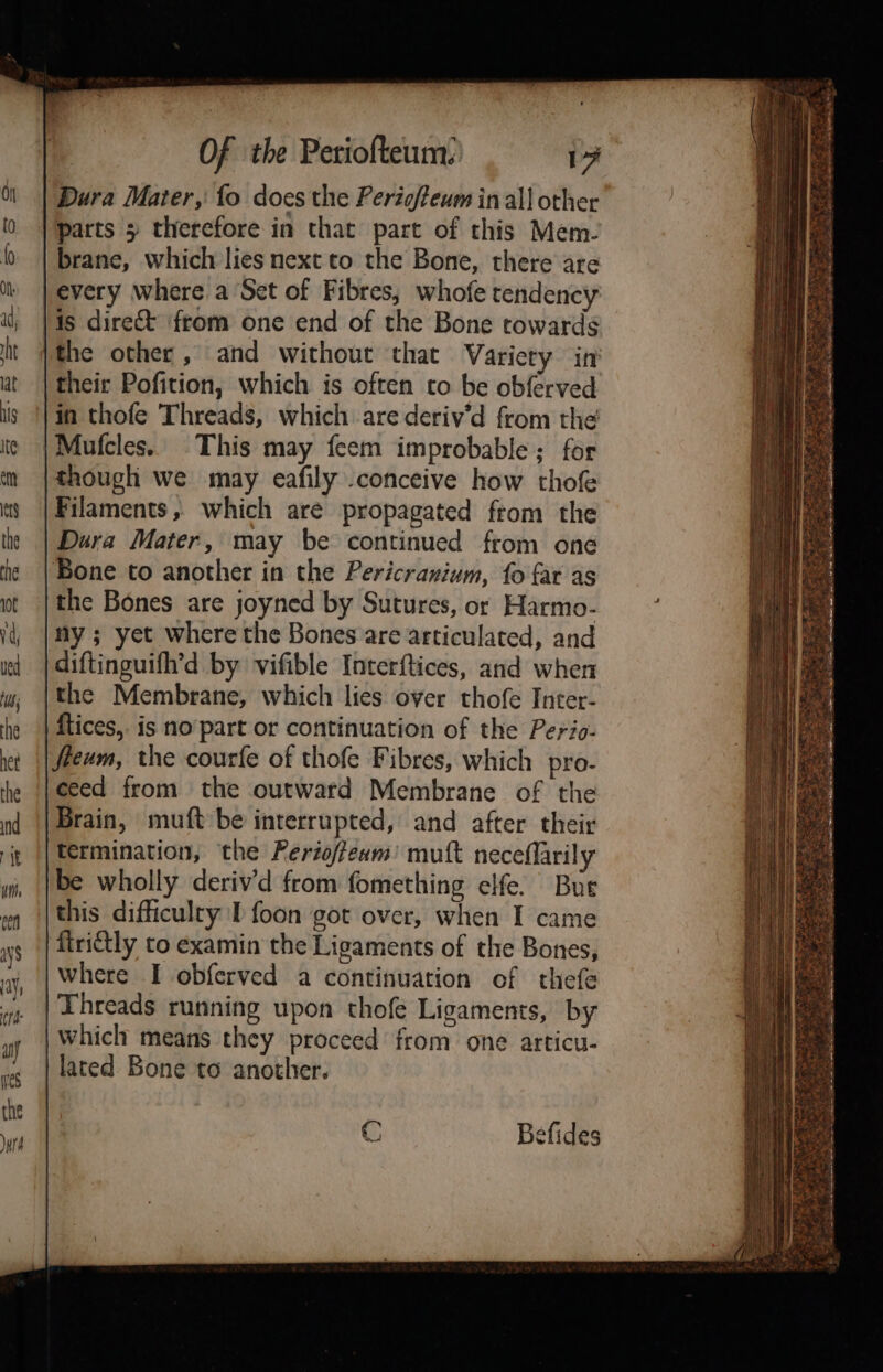 Dura Mater, fo does the Perigfeum in all other parts 5 therefore in that part of this Mem. brane, which lies next to the Bone, there are | every where a Set of Fibres, whofe tendency |is direct from one end of the Bone towards ithe other , and without that Variety in their Pofition, which is often to be obferved in thofe Threads, which are deriv’d from the |Mufcles. This may feem improbable; for though we may eafily .conceive how thofe Filaments, which are propagated from the Dura Mater, may be continued from one Bone to another in the Pericranium, fo far as the Bones are joyned by Sutures, or Harmo- ny ; yet where the Bones are articulated, and diftinguifh’d by vifible Interftices, and when the Membrane, which lies over thofe Inter- | ftices,. is no’part or continuation of the Perio- fteum, the courfe of thofe Fibres, which pro- ceed from the outward Membrane of the Brain, muft be interrupted, and after their termination, the Ferioffewm’ muft neceflarily be wholly deriv’d from fomething elfe. Bue this difficulty I foon got over, when I came ‘firittly to examin the Ligaments of the Bones, where I obferved a continuation of thefe | Threads running upon thofe Ligaments, by which means they proceed from one articu- lated Bone to anothier. C efides