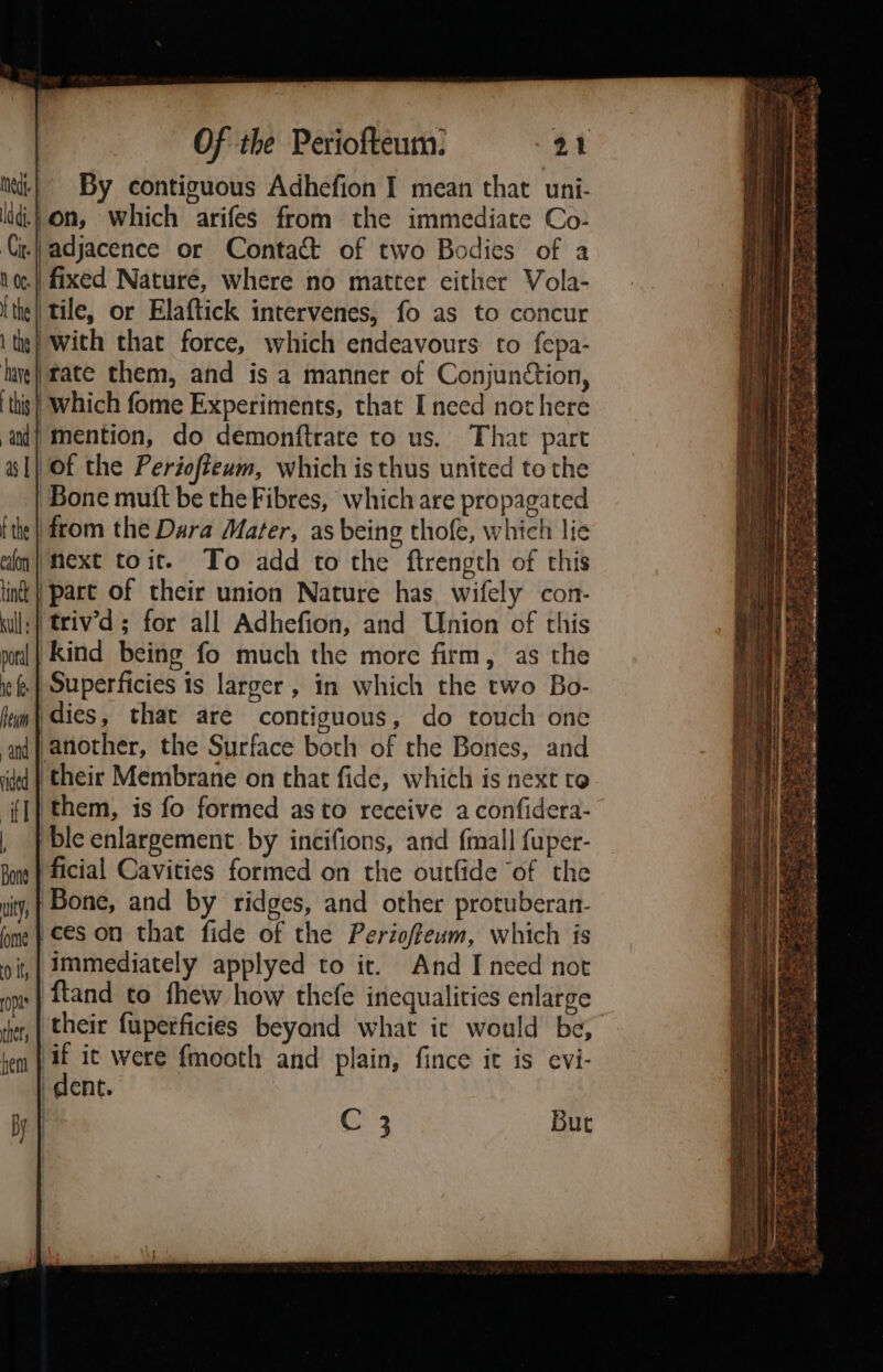 By contiguous Adhefion I mean that uni- ld.) on, which arifes from the immediate Co- i.) adjacence or Contact of two Bodies of a fixed Nature, where no matter either Vola- {the || tile, or Elaftick intervenes, fo as to concur tie} with that force, which endeavours: to fepa- huye| tate them, and is a manner of Conjunction, this} Which fome Experiments, that I need not here at] mention, do demonftrate to us. That part a1} ot the Periofteum, which is thus united to the | Bone muit be the Fibres, which are propagated {the || from the Dara Mater, as being thofe, which lie on} Mext toit. To add to the ftrength of this tint | part of their union Nature has. wifely con- wll; triv’d ; for all Adhefion, and Union of this Kind being fo much the more firm, as the .| Superficies is larger , in which the two Bo- dies, that are contiguous, do touch one another, the Surface both of the Bones, and ‘their Membrane on that fide, which is next to ‘them, is fo formed as to receive aconfidera- ble enlargement. by incifions, and {mall fuper- ficial Cavities formed on the outfide of the Bone, and by ridges, and other protuberan- ces on that fide of the Perioffeum, which is immediately applyed to it. And I need not ftand to fhew how thefe inequalities enlarge their fuperficies beyond what ic would be, if it were fmooth and plain, fince it is evi- dent. | C 3 But