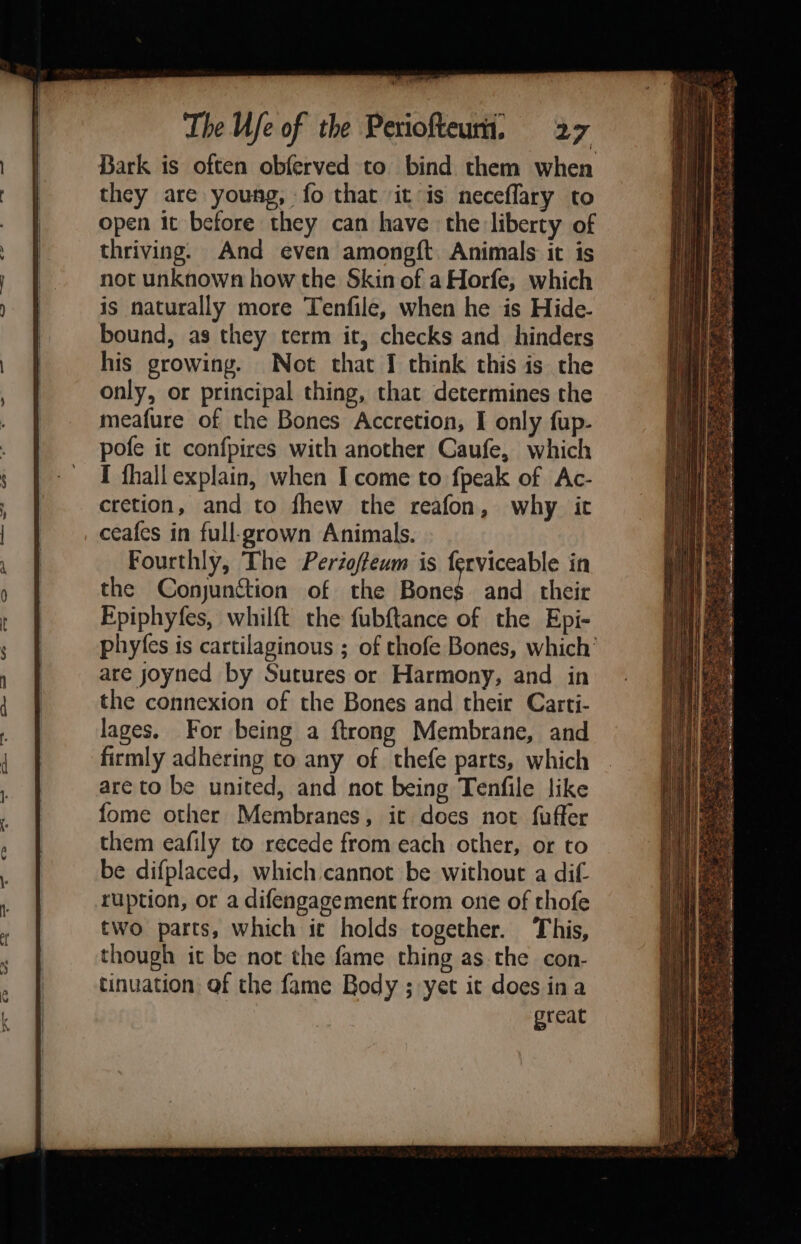 en ¥ i The Ufe of the Periofteum. 27 Bark is often obferved to bind them when they are young, fo that it is neceflary to open it before they can have the liberty of thriving. And even amongft. Animals it is not unknown how the Skin of aHorfe, which is naturally more Tenfile, when he is Hide- bound, as they term it, checks and hinders his growing. Not that I think this is the only, or principal thing, that determines the meafure of the Bones Accretion, I only fup- pofe it confpires with another Caufe, which I fhall explain, when I come to fpeak of Ac- cretion, and to fhew the reafon, why it ceafes in full-grown Animals. Fourthly, The Perioffeum is ferviceable in the Conjunction of the Ronee and their Fpiphyfes, whilft the fubftance of the Epi- phyfes is cartilaginous ; of thofe Bones, which’ are yjoyned by Sutures or Harmony, and in the connexion of the Bones and their Carti- lages. For being a ftrong Membrane, and firmly adhering to any of thefe parts, which are to be united, and not being Tenfile like fome other Membranes, it does not fuffer them eafily to recede from each other, or to be difplaced, which cannot be without a dif. ruption, or a difengagement from one of thofe two parts, which ic holds together. This, though it be not the fame thing as the con- tinuation of the fame Body ; yet it does ina great