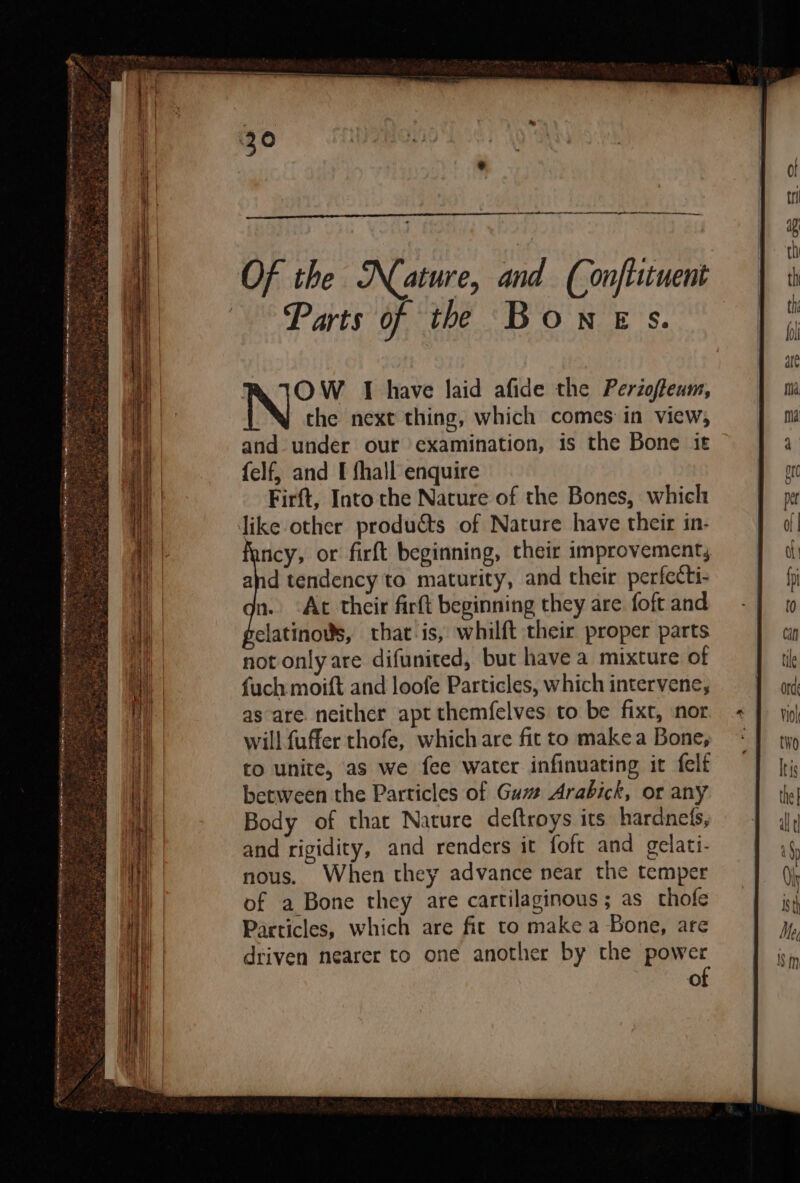 Ce ee i ae “ TOE |) SRR REISE NN IGS a i ost oasmeat: sh (eA ROAR a a ia aaa rel na el el cn ee . = z 6 ke 2 sa ~ _. : — 7 x - - ‘ *  % : re » Mat 5 - ax gh a ee 2, eee “ BN NR oa eo fe as ; 7 ye RK IOW I have laid afide the Perzofteum, the next thing, which comes in view, and under our examination, is the Bone it felf, and I fhall enquire Firft, Into the Nature of the Bones, which ney, or firft beginning, their improvement, and tendency to maturity, and their perfecti- n. Ac their firft beginning they are foft and elatinovs, that is, whilft their proper parts not only are difunited, but have a mixture of fuch moift and loofe Particles, which intervene, as are. neither apt themfelves to be fixt, nor will fuffer thofe, which are fit to make a Bone, to unite, as we fee water infinuating it felt between the Particles of Guzz Arabick, or any Body of that Nature deftroys its hardnets, and rigidity, and renders it foft and gelati- nous. When they advance near the temper of a Bone they are cartilaginous; as thofe Particles, which are fit to make a Bone, are driven nearer to one another by the power of