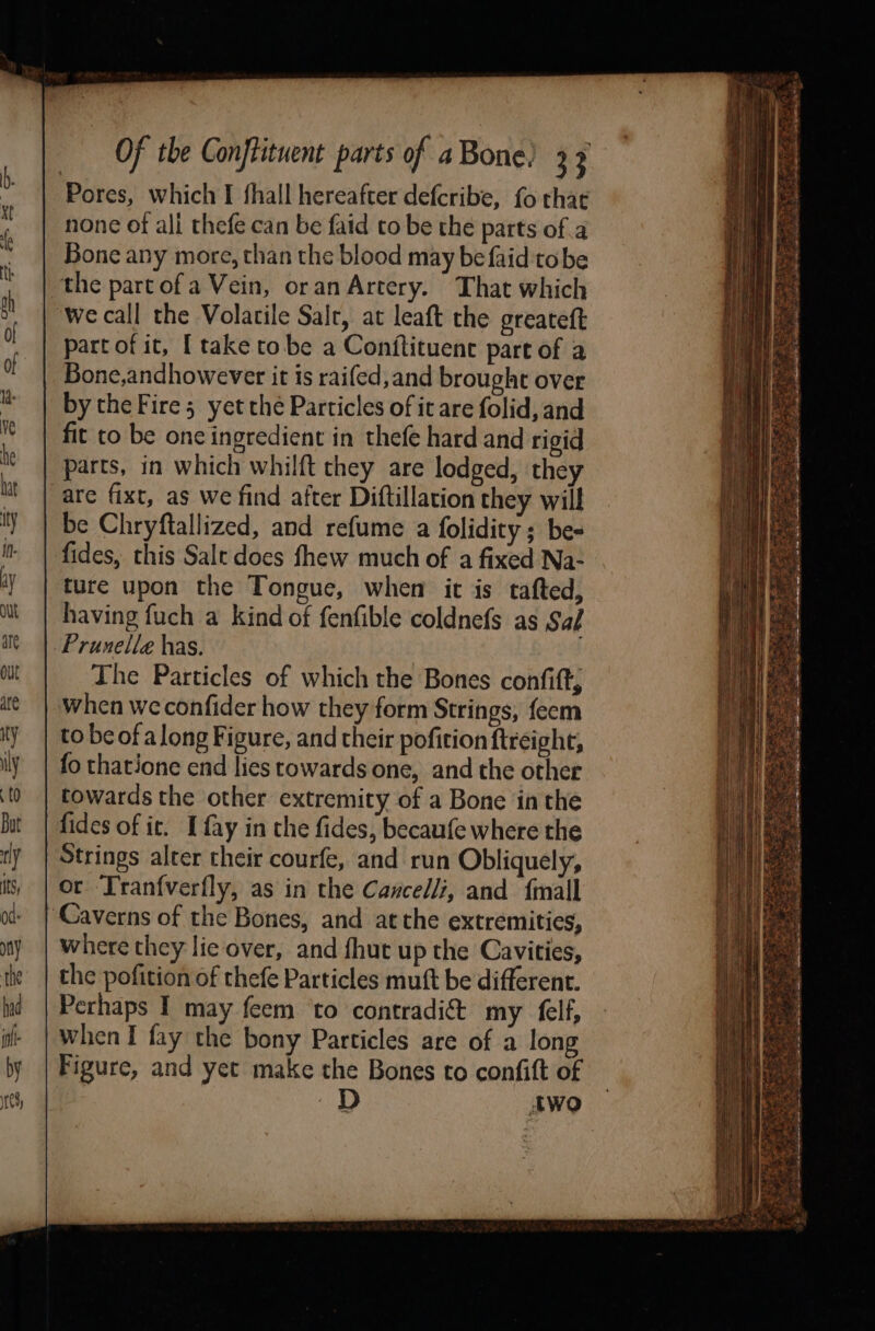 Pores, which I fhall hereafter defcribe, fo that none of all thefe can be faid co be the parts of a Bone any more, than the blood may be faid tobe the partofa Vein, oran Artery. That which ‘We call the Volatile Salr, at leaft the greateft part of it, I take tobe a Conjftituenc part of a Bone,andhowever it is raifed,and brought over by the Fire 5 yet the Particles of it are folid, and fit to be one ingredient in thefe hard and rigid parts, in which whilft they are lodged, they are fixt, as we find after Diftillation they will be Chryftallized, and refume a folidity ; be- fides, this Salt does fhew much of a fixed Na- ture upon the Tongue, when ic is tafted, having fuch a kind of fenfible coldnefs as Saf Prunelle has. | The Particles of which the Bones confift when we confider how they form Strings, feem to be of along Figure, and their pofition ftreight, fo thatione end lies towards one, and the other towards the other extremity of a Bone inthe fides of it. I fay in the fides, becaufe where the Strings alter cheir courfe, and run Obliquely, or T'ranfverfly, as in the Cancel/, and {mall ‘Caverns of the Bones, and atthe extremities, where they lie over, and fhut up the Cavities, the pofition of thefe Particles mutt be different. Perhaps I may feem to contradict my felf, When I fay the bony Particles are of a long Figure, and yet make the Bones to confift of | two