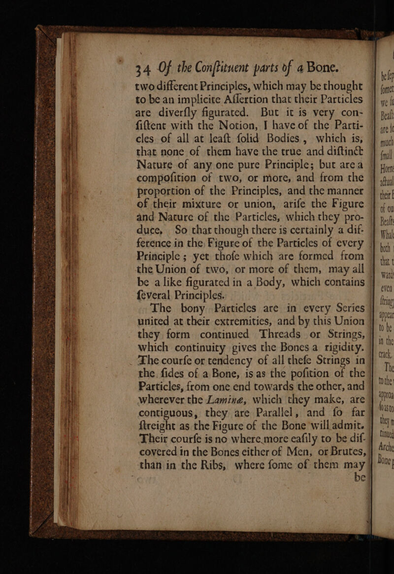 CARO R ee a ee ey etme Ame TAIRA an ree ga . 2 ths ; os = , ~ rae we “ bar 4 b Tat Th ‘ ah &gt;t we na Pc oaks oer 3g : a a and 2 iy BAR ata Org Meat 34 Of the Conftituent parts of a Bone. two different Principles, which may be thought to be an implicite Affertion that their Particles are diverfly figurated. But it is very con- fiftent with the Notion, T have of the Parti- cles of all at leaft folid Bodies , which is, that none of them have the true and diftinét Nature of any one pure Principle; but area compofition of two, or more, and from the proportion of the Principles, and the manner and Nature of the Particles, which they pro- duce, So that though there is certainly a dif- Principle ; yet thofe which are formed from the Union of two, or more of them, may all {everal Principles. wherever the Lamine, which they make, are fireight as the Figure of the Bone will admit. Their courfe is no where.more eafily to be dif. be | fomet Beal are {c mucl fall Horn: aftual Beal Whal both | that t Watd even triag Anna ay Val : in the crack, The appr0a hasta they tinued Arche Bone