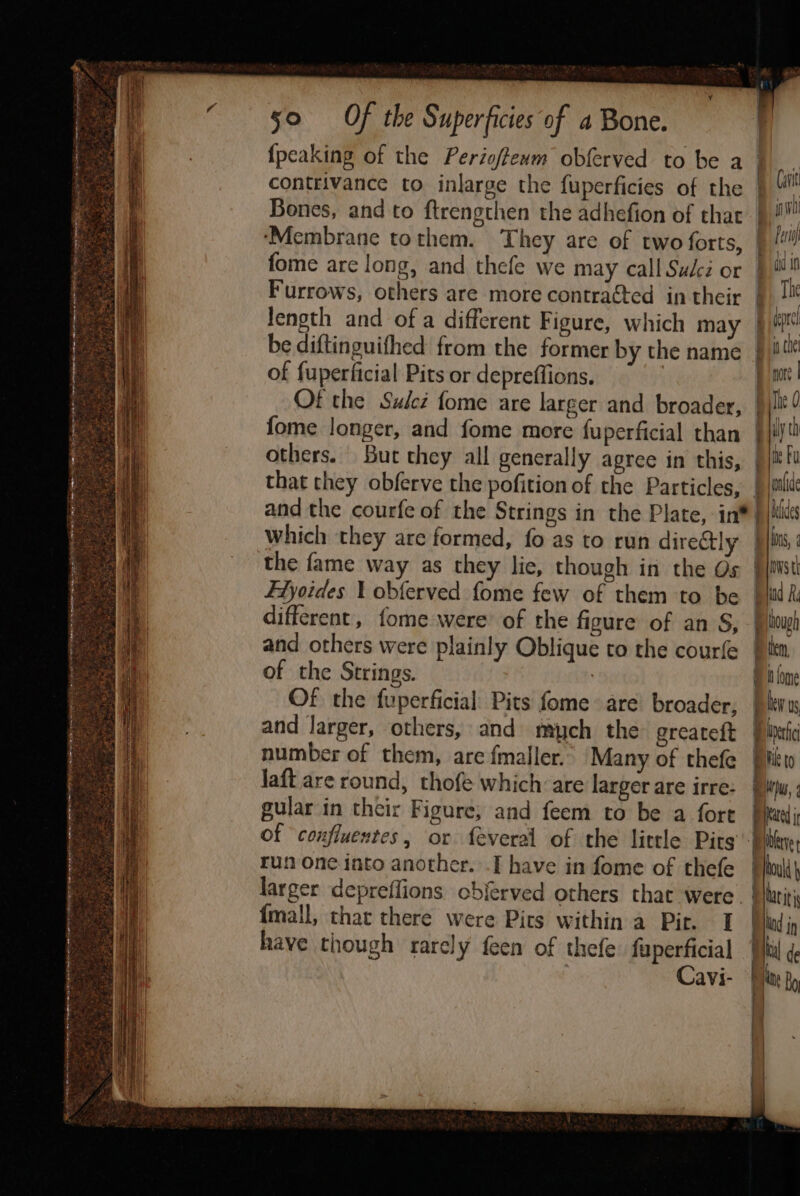 n't so Of the Superficies of a Bone. {peaking of the Perioffeum obferved to be a contrivance to inlarge the fuperficies of the Bones, and to ftrengthen the adhefion of that ‘Membrane tothem. They are of two forts, fome are long, and thefe we may call Sudcé or F'urrows, others are more contracted in their length and of a different Figure, which may be diftinguifhed from the former by the name of fuperficial Pits or depreffions. | Of the Sulez fome are larger and broader, fome longer, and fome more fuperficial than others. But chey all generally agree in this, that they obferve the pofition of the Particles, and the courfe of the Strings in the Plate, in* which they are formed, fo as to run directly the fame way as they lic, though in the Os FTyoides 1 obferved fome few of them to be different, fome were of the figure of an S, and others were plainly Oblique to the courfe of the Strings. : Of the fuperficial Pits fome are broader, and Jarger, others, and miych the greateft number of them, are fmaller. Many of thefe Jaft are round, thofe which: are larger are irre: gular in their Figure; and feem to be a fort = a Curit inh Pers dd in The in che pore | The 0 : th me Fu oli aides ins, 1 nws tk Sa hough tem i fome be us, 7)