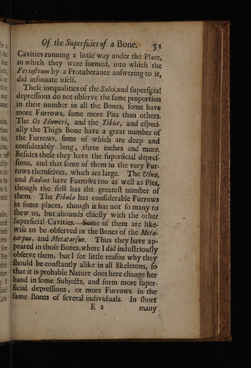 ee EAR “ay . = eo a ey Re ; _— » by See Of the Superficies of 4 Bone: 51 Cavities running a liccle way under the Plate, -Anwhich they were formed, into which the _ Periofieum by a Protuberance an{wering to ir, did infinuate irfelf. _. Thefe inequalities of the Sudciand fuperficial _ depreffions do not obferve the fame proportion in their number in all the Bones, fome have more Furrows, fome more Pits than others. The Os Humeri, and the Tibie, and e{peci- ally the Thigh Bone have a great number of the Furrows, fome of which are deep and confiderably..long, three inches and more. Befides thefe they have the fuperficial depref. fions, and that fome of them in the very Fur: tows themfelves, which are large. The Olna, and Radius have Furrowvs too as well as Pits, though the. ficlt has the greateft number of »| them. The Fiéula has confiderable Furrows in fome places, though it has not fo many: to thew us, but abounds chiefly with the other Auperficial Cavities,..Some of them ate like: Wile to be obferved in the Bones of the Meta. ine. | €4rpus, and Metatarfws. Thus they have ap- peared in thofe Bones,where I did induftrioufly is’ Obferve them, bucl fee little reafon why they thould be conftantly alike in all Skeletons, fo thac it is probable Nature does here change her hand in fome Subjects, and form more fuper- ficial _depreffions, or more F urrows in the ; fame Bones of feveral individuals. In {hort i E39 many ot ee eee “tes SE Sy ee =e oa aus Mee ere ae —_