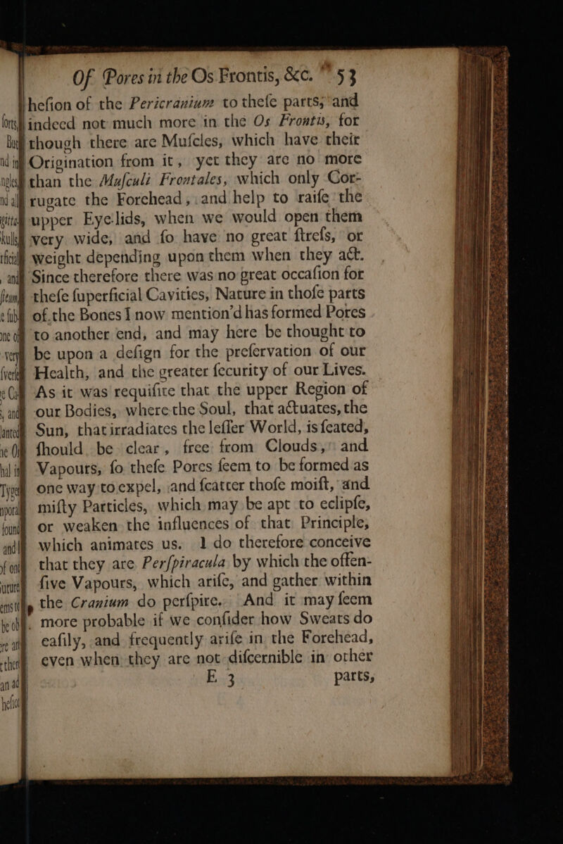 hefion of the Pericravium to thefe parts; and (ots indeed not much more in the Os Fronts, for bul though there are Mufcles, which have their id if Origination from it, yet they are no more ithan the Mafculé Frontales, which only CGor- J rugatc the Forehead, .and help to raife ‘the Supper Eyelids, when we would open them I very wide, and fo have no great firefs, or il weight depending upon them when they act. ‘Since therefore there was no great occafion for thefe fuperficial Cavities, Nature in thofe parts of,the Bones I now mention’d has formed Pores to another end, and may here be thought to be upon a defign for the prefervation of our Health, and the greater {ecurity of our Lives. As it was requifite that the upper Region of our Bodies, wherethe Soul, that actuates, the inet Sun, thacirradiates the lefler World, is {eated, vO fhould. be clear, free from Clouds,” and i) Vapours, fo thefe Pores feem to be formed as one way to expel, .and {catcer chofe moift, and mifty Particles, which may be apt to eclipfe, or weaken the influences of that Principle, which animates us. 1 do therefore conceive that they are Per{piracula by which the offen- five Vapours, which arifc, and gather within » the Cranium do per{pite., And it may feem F. more probable if we confider how Sweats do eafily, and frequently arife in the Forehead, even when they are not -difcernible in other . B33 parts,