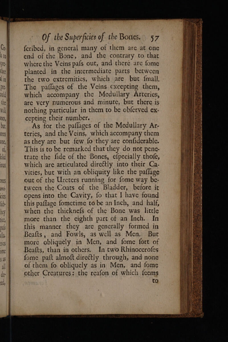 where the Veins pafs out, and theré are fome planted in the intermediate parts between the two extremities, which are but {mall. The paflages of the Veins. excepting them, which accompany the Medullary Arteries, are very numerous and minure, but there is nothing particular in them to be obferved ex- cepting their number. As for the paffages of the Medullary Ar- terics, and the Veins, which accompany them as they are but few fo they are confiderable. This is to be remarked that they do not pene- trate the fide of the Bones, efpecially thofe, which are articulated directly into their Ca- vities, but with an obliquity like the paflage out of the Urcters running for fome way be- tween the Coats of the Bladder, before it opens into the Cavity, fo that I have found this paflage fometime to be an Inch, and half, when the thicknefs of the Bone was little more than the eighth part of an Inch. In this manner they are generally formed in Beafts, and Fowls, as well as Men. But more obliquely in Men, and fome fort of Beafts, than in others. In two Rhinocerofes fome paft almoft directly through, and none of them fo obliquely as in Men, and fome other Creatures: the reafon of which feems to See Ke ORES * a = PE Veer Re Be RIES