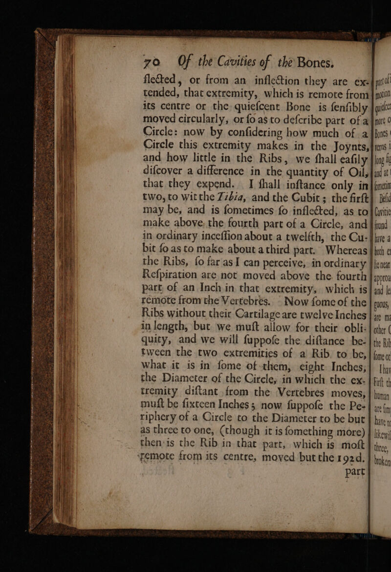 Circle: now by confidering how much of a and. how little in the Ribs, we shall eafily that they expend. I fhall inftance only in may be, and is fometimes fo inflected, as to make above. the fourth part of a Circle, and bit fo as to make about athird part, Whereas Refpiration are not moved above the. fourth part, of an Inch in that extremity, which is remote from the Vertebrés. - Now fomeof the Ribs without their Cartilage are rwelve Inches quity, and we will fuppofe the diftance be- tween the two extremities of a Rib. to be, what it is in fome of-them, eight Inches, the Diameter of the Circle; in which the ex. tremity diftant from the -Vertebres moves, muft be fixteen Inches 3. now fuppofe the Pe- riphery of a Circle to the Diameter to be bur as three to one, (though it is fomething more) then:is the Rib in that part, which is moft ‘femote from its centre, mayed but the 192d. ae part more ¢ Bones | yerns | long and at fet Belid i Cavitie Hound. lave both €3 lie neat and le puoUs, are ma other ( the Rib lome ot [hay human are in have 1 likey three broken