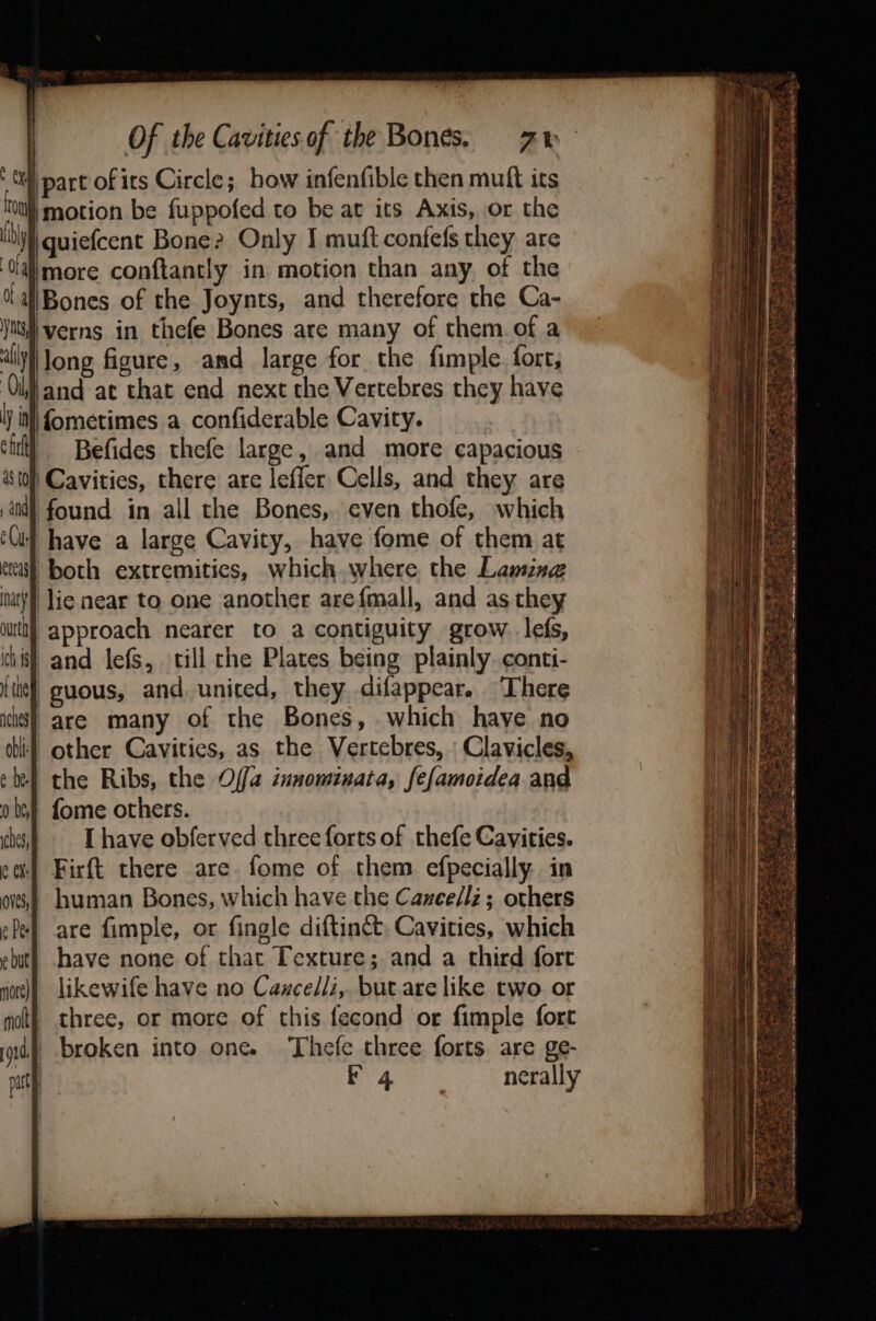 } part of its Circle; how infenfible then muft its ‘vty motion be fuppofed to be at its Axis, or the vi quiefcent Bone? Only I muft confefs they are ‘Oalmore conftantly in motion than any. of the aiBones of the Joynts, and therefore the Ca- A} verns in thefe Bones are many of them. of a allyl long figure, and large for the fimple. fort, Olfand ae that end next the Vertebres they have ly itll fometimes a. confiderable Cavity. cir! = Befides thefe large, and more capacious ist0| Cavities, there are leffer Cells, and they are ind found in all the Bones, even thofe, which ‘Gif have a large Cavity, have fome of them at aca) both extremities, which where the Lamznge tary) lie near to one another arefmall, and as they approach nearer to a contiguity grow. lefs, i) and lefs, till che Plates being plainly conti- -guous, and united, they difappear. ‘There -are many of the Bones, which have no other Cavities, as the Vertebres, » Clavicles, the Ribs, the Offa innomiuata, fefamoidea and fome others. I have obferved three forts of thefe Cavities. Firft there are fome of them efpecially in human Bones, which have the Cazce/lz; others are fimple, or fingle diftinét, Cavities, which have none of that Texture; and a third fort likewife have no Caxcelli,. butare like two or three, or more of this fecond or fimple fort broken into one. Thefe three forts are ge- 4 nerally OS er eae 4 aoe at ae: ~ bag Ae ES ; es 3 ee le et hw. Pe eens be SS Ee a ee ive J)