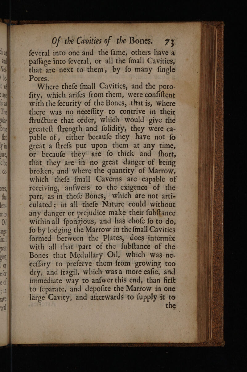 feveral into one and the fame, others have a paflage into feveral, or all the {mall Cavities, that are next to them, by fo many fingle Pores. Where thefe {mall Cavities, and the poro- fity, which arifes from them, were confiftene with the fecurity of the Bones, that is, where there was no neceffity to contrive in their ftructure that order, which would give the greateft ftrength and folidity, they were ca- pable of, either becaufe they have not fo great a ftrefs put upon them at any time, or becaufe they are fo thick and fhort, that they are’ in no great danger of being broken, and where the quantity of Marrow, which thefe fmall Cavérns are capable of receiving, anfwers to the exigence of the part, as in thofe Bones, which are not arti- culated; in all thefe Nature could without any danger or prejudice make their fubftance within all fpongious, and has chofe fo to do, fo by lodging the Marrow in the {mall Cavities formed between the Plates, does intermix with all that part of the fubftance of the Bones that Medullary Oil, which was: ne- ceflary to preferve them from growing too dry, and fragil, which wasa more eafie, and immediate way to anfwer this end, than firft to feparate, and depofite the Marrow in one large Cavity, and afterwards to fupply it to Ss We a “att ee Se Nee ee eee . a ¥&gt; PAD Le een, Sern eM ay Gee est Fath se