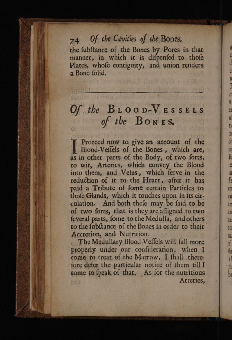 ie ean eam ~ne mineiinen Settee re mn i alba Yeemtannes, - . - 2 5 5 ls ah 3 roe BN ei age yt beach bat) fe aati se at a Seat z ‘i _ Sars the fubftance of the Bones by Pores in that manner, in which it is difpenfed to thofe Plates, whofe contiguity, and union renders a Bone folid. Proceed now to give an account of the Blood-Veffels of the Bones , which are, as in other parts of the Body, of two forts, to wit, Arteries, which convey the Blood into them, and Veins, which ferve in the reduction of it to, the Heart, after it has paid a Tribute of fome certain Particles to thofe Glands, which it touches upon in its cir- culation. And both thefe may be faid to be of two forts, that is they are afligned to two feveral parts, {ome to the Medulla, and others to the fubftance of the Bones in order to their ‘Accretion, and Nutrition. The Medullary Blood-Vefiels will fall more properly under our confideration, when I come to treat of the Marrow, I fhall there- fore defer the particular notice of them tilll eome ta fpeak of that. As for the nutritious Arteries,