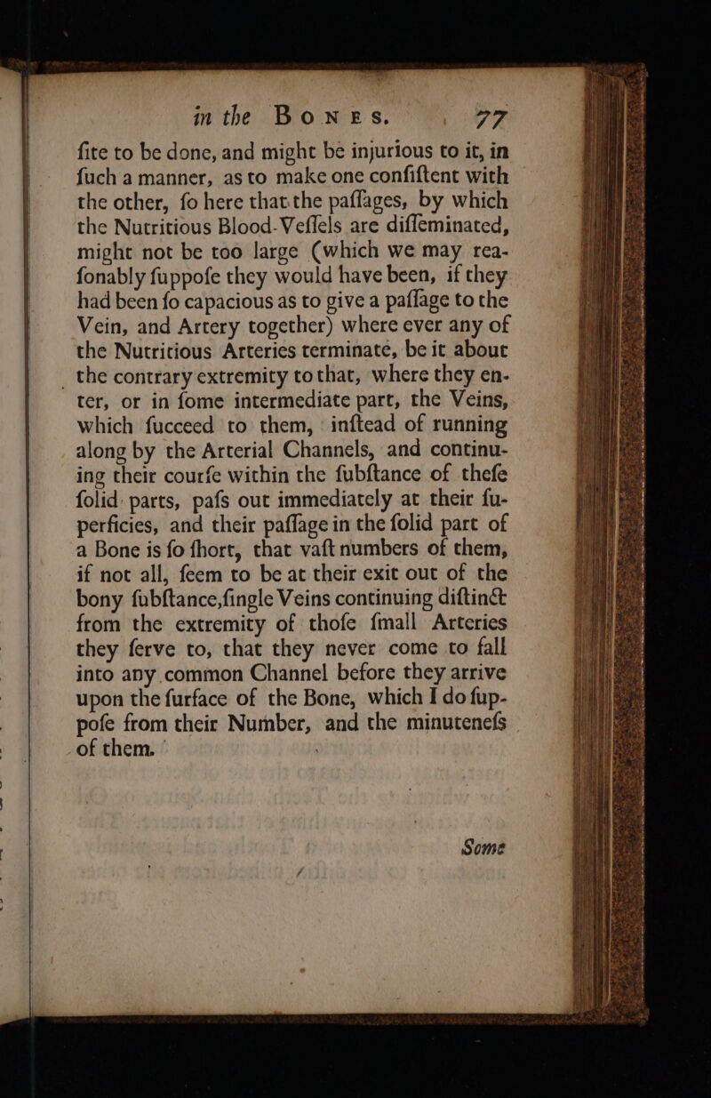 fite to be done, and might be injurious to it, in fuch a manner, asto make one confiftent with the other, fo here thatthe paflages, by which the Nutritious Blood-Veflels are diffeminated, might not be too large (which we may rea- fonably fuppofe they would have been, if they had been fo capacious as to give a paflage to the Vein, and Artery together) where ever any of the Nutritious Arteries terminate, be it about ter, or in fome intermediate part, the Veins, which fucceed to them, inftead of running along by the Arterial Channels, and continu- ing their courfe within the fubftance of thefe folid parts, pafs out immediately at their fu- perficies, and their paffage in the folid part of a Bone is fo fhort, that vaft numbers of them, if not all, feem to be at their exit out of the bony fubftance,fingle Veins continuing diftinct from the extremity of thofe {mall Arteries they ferve to, that they never come to fall into any common Channel before they arrive upon the furface of the Bone, which I do fup- pofe from their Number, and the minutenefs of them. | : Se —— ies a gat ears EGE Ty! coe et Coe ne et Sa Ra Re eS SPs gion, ate FNS nie: Coes