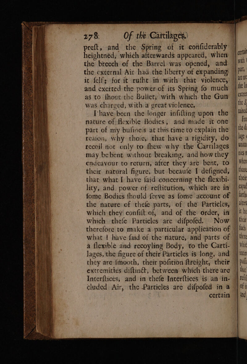 preft, and the Spring of it confiderably heightned, which afterwards appeared, when the breech of the Barrel was opened, and the external Air had. the liberty of expanding it felf; for it rufhe in with that violence, and exerted the power of its Spring fo much as to fhoer the Bullet, with which the Gun was charged, with a great viclence, Ihave been the longer infifting upon the nature of flexible Bodies; and made it one part of my bufine’s at this rime to explain the recoil not only to fhew why the Carrilages may bebent withour breaking, and how they endeavour to return, after they are bent, to their natural figure, but becaute I defigned, that what f have faid concerning the flexibi- lity, and power of reftitution, which are in fome Bodies fhould ferve as fome account of the nature of thefe parts, of the Particles, which they confiit-of, and of the order, in which thefe Particles are difpofed. Now therefore to make a particular application of what | have faid of the nature, and parts of a flexible and recoyling Body, to the Carti- lages, the figure of their Particles is long, and they are {mooth, their pofition ftreight, their extremities diftin®, between which there are Interftices, and in thefe Incerftices is an in- certain Wher there capal farth alter