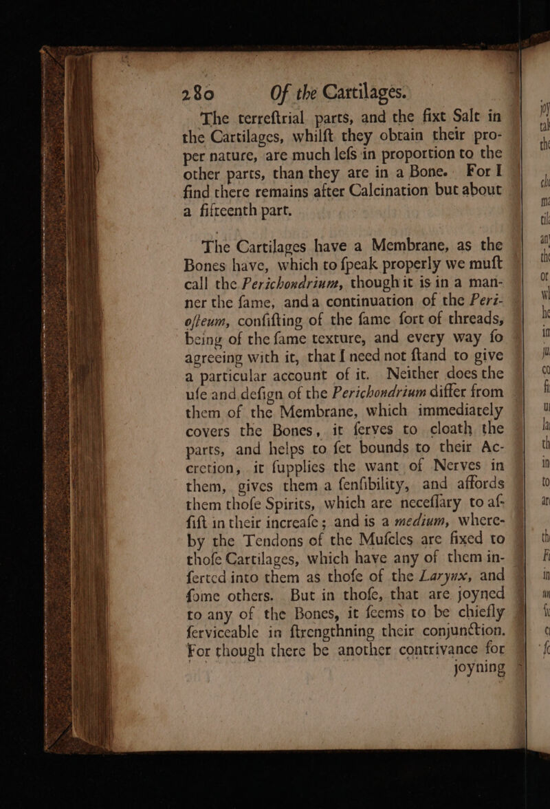 ee eee the Cartilages, whilft they obrain their pro- per nature, are much lefs in proportion to the other parts, than they are in a Bone. For I find there remains after Calcination but about a fifteenth part. The Cartilages have a Membrane, as the Bones have, which to {peak properly we muft call the Perichordrinm, thoughit is in a man- ner the fame, anda continuation of the Perz- offeum, confifting of the fame fort of threads, being of the fame texture, and every way fo agreeing with it, that { need not ftand to give a particular account of it. Neither does the ufe and defign of the Perichondrium differ from them of the Membrane, which immediately covers the Bones, it feryes to cloath the parts, and helps to fet bounds to their Ac- cretion, it fupplies the want of Nerves in them, gives them a fenfibility, and affords them thofe Spirits, which are neceflary to af- fift in their increafe; and is a medium, where- by the Tendons of the Mufcles are fixed to
