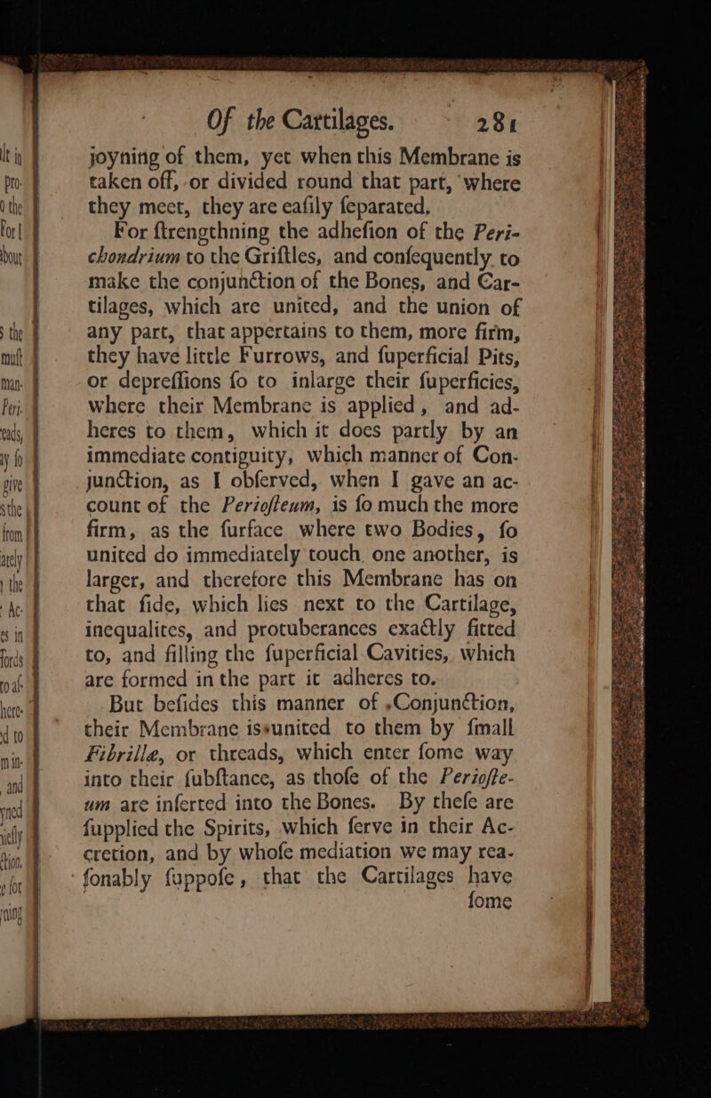 ~ Of the Cartilages. 28h joyning of them, yet when this Membrane is taken off, or divided round that part, ‘where they meet, they are eafily feparated, For ftrengthning the adhefion of the Peri- chondrium to the Griftles, and confequently to make the conjunction of the Bones, and €ar- tilages, which are united, and the union of any part, that appertains to them, more firm, they have little Furrows, and fuperficial Pits, or depreffions fo to inlarge their fuperficies, where their Membrane is applied, and ad- heres to them, which it does partly by an immediate contiguity, which manner of Con- junction, as I obferved, when I gave an ac- count of the Perioffeum, is fo much the more firm, as the furface where two Bodies, fo united do immediately touch. one another, is larger, and therefore this Membrane has on that fide, which lies next to the Cartilage, inequalites, and protuberances exactly fitted to, and filling the fuperficial Cavities, which are formed inthe part it adheres to. But befides this manner of »Conjun¢tion, their Membrane issunited to them by {mall Fibrille, or threads, which enter fome way into their fubftance, as thofe of the Periofte- um are inferted into the Bones. By thefe are fupplied the Spirits, which ferve in their Ac- cretion, and by whofe mediation we may rea- fome