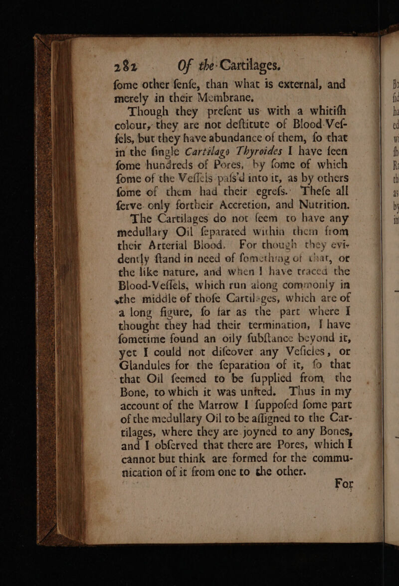 bee CAP eS ie ene NOR Sie BINT IO Rae te tO, TREE to rs ihe een ts <A ce See nee HAG BH LR me me at EIA a OR ATS Rm ETN RS RE I AN STEN ne IE Sonn rey : ’ M4 “ y +) oe en ae ¥ al PR nae < ge ft 2 - ‘ . mi 4 ao eit : ? sie s 7 Rite ee SaSrrachey ¢ ~~ oh - m » acl , . * od . . > ~ * S¥. ' - - ; “ é nd 1 . Shot, » a ;. ot ne 4 org A aye? z = . ea : f 4s 5. = te soe DUS - 282 . Of the-Cartilages. fome other fenfe, than what is external, and merely in their Membrane, Though they prefent us with a whitith colour, they are not defticute of Blood-Vef- fels, but they have abundance of them, fo that in the fingle Cartélago Thyroides 1 have feen fome hundreds of Pores, by fome of which fome of the Veficis pafs’d into it, as by others fome of them had their egrefs.. Thefe all ferve. only fortheir Accretion, and Nutrition. The Cartilages do not feem to have any medullary Oil feparared within them from their Arterial Blood, For though they evi- dently ftand in need of fomethimg ot that, or the like nature, and when I have traced the Blood-Veflels, which run along commonly in athe middle of thofe Cartilsges, which are of a long figure, fo far as the part where I thought they had their termination, [ have fometime found an oily fubftance beyond it, yet I could not difcover any Veficles, or Giandules for the feparation of it, fo that that Oil feemed to be fupplied from, the Bone, to which it was unfted. Thus in my account of the Marrow I fuppofed fome part of the medullary Oil to be affigned to the Car- tilages, where they are.joyned to any Bones, and I obferved that there are Pores, which I cannot but think are formed for the commu- nication of it from one to che other.