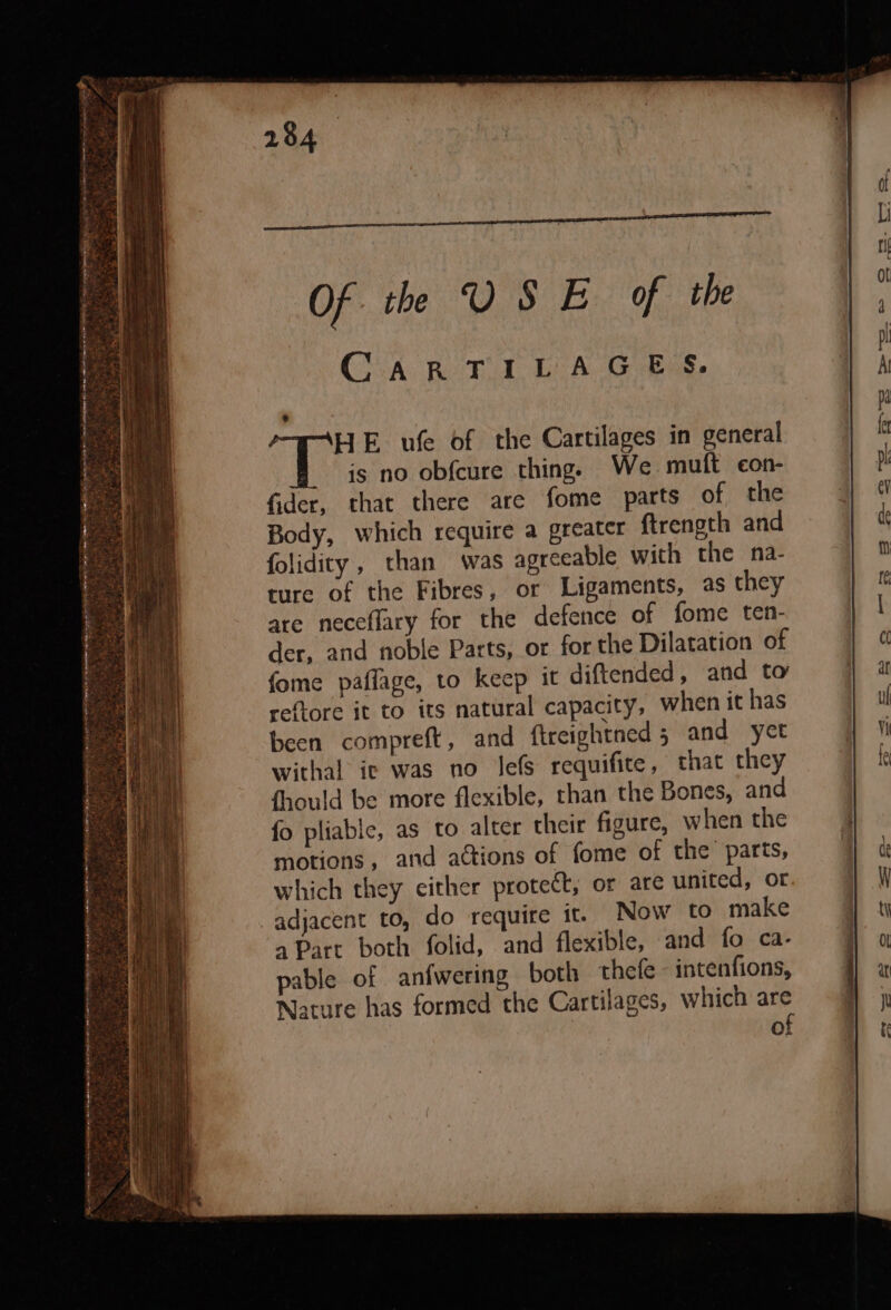 at ieee sea pea GD . - *) 284 Of th USE of the CARTILAGE. HE ufe of the Cartilages in general is no obf{cure thing. We mutt con- fider, that there are fome parts of the Body, which require a greater ftrength and folidity, than was agreeable with the na- ture of the Fibres, or Ligaments, as they are neceflary for the defence of fome ten- der, and noble Parts, or for the Dilatation of fome paffage, to keep it diftended, and to reftore it to its natural capacity, when it has been compreft, and ftreightned 5 and yet withal ic was no Jefs requifite, that they fhould be more flexible, than the Bones, and fo pliable, as to alter their figure, when the motions, and actions of fome of the parts, which they either protect, or are united, or adjacent to, do require it. Now to make a Part both folid, and flexible, and fo ca- pable of anfwering both thefe - intenfions, Nature has formed the Cartilages, which are of