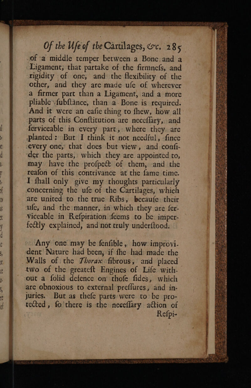 of a middle temper between a Bone, and a Ligament; that partake of the firmnefs, and rigidity of one, and the flexibility of the other, and they are made ufe of wherever a firmer part than a Ligament, and a more pliable .fubftance, than a- Bone is required. And it were an eafie thing to fhew, how all parts of this Confticution are neceffary,. and ferviceable in every part, where they. are »planted: But I think it not needful, fince -every one, that does but view, and confi- der the parts, which they are appointed to, may have the profpect of them, and the reafon of this contrivance at the fame time. I fhall only give my thoughts particularly concerning the ufe of the Cartilages, which are united to the true Ribs, becaufe: their ufe, and the manner, in which they are fer- viceable in Refpiration feems to be imper- fectly explained, and not truly underftood. Any one may be fenfible, how: improvi- dent Nature had been, if fhe had: made the Walls of the Thorax fibrous, and placed two of the greateft Engines of Life with- out a folid defence on’ thofe fides, which are obnoxious to external preflures, and in- juries. Bur as thefe parts’ were to be pro- rected, fo'there is the neceflary action of Refpi-
