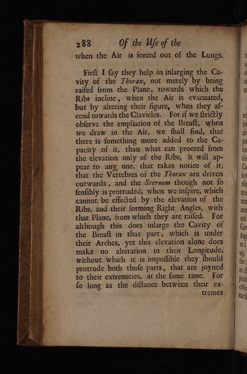 PET ToS arrange a ee ties et og Ge. co 5 ee te a ex. Frac hrenemenree BeAr RNA lens arenes mai, ‘ a ‘ls ae &gt; 5 casa wet a a a ee x . ; a 2 : : ae DP ete BY i a: En era IS 5 See gt a tg — + vn &lt;¢ » eet le beds : es « Ete 2 3-F we e Be a5 Sp ses Ph Ye a 7 2 “2 = Meh ' oe t- S.ek&gt; 4 * - 7 ¥ - ee wee 2 tbe. p ; 288 Of the Ufe of the raifed from the Plane, towards which the Ribs incline, when the Air is evacuated, buc by altering their figure, when they af- cend towards the Clavicles. For.if we ftridtly obferve the ampliation of the Breaft; when we draw in the Alt, we fhall find, chat there is fomething more added to the Ca- pacity .of it, than what ‘can proceed from the elevation only of the Ribs, it will ap- pear to.any, one, that takes notice of it, that the Vertebres of the Zhorax are driven outwards, and the Srerzum though not fo fenfibly is‘protruded; when we infpire, which cannot: be effected by the elevation of the Ribs, and their forming Right Angles, with that Plane, from which they are raifed. For although this does inlarge the Cavity of the Breaft in that part, which is under their Arches, yet this elevation alone does without which it is impoffible they fhould protrude both thofe parts, that are joyned to their extremities, at the fame time. For fo long as the diftance between their ex- tremes