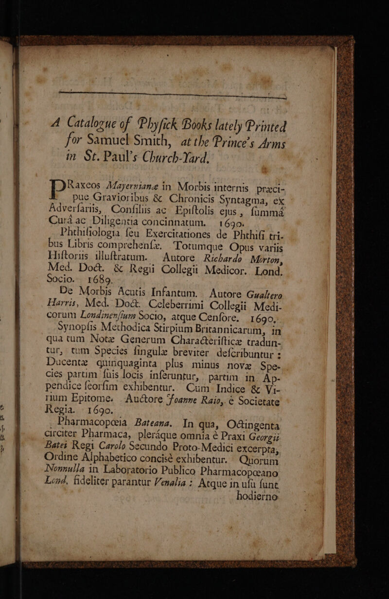 a cept sic Le ii ‘ ’ \ Raxeos Aayerniane in Morbis internis pracci- puc Gravioribus & Chronicis Syntagma, ex Adverfariis, Confiliis ac Epiftolis ejus, fammé Cura ac Diligentia concinnatum. 1690. Phehifiologia {eu Exercitationes de PhthiGi tri. bus Libris comprehen{x. Totumque Opus variis Hiftorus illuftracum. Anutore Richardo Morton, Med. Doct. & Regii Collegit Medicor. Lond. Socio. 1689. De Morbis Acutis Infantum. Autore Gyaltero Harris, Med. Doc. Celeberrimi Collegii Medi- corum Loudinen/inm Socio, atque Cenfore. 1690, Synoplis Methodica Stirpium Bricannicarum, in qua tum Note Generum Chara@teriftice tradun- tur, tum Species fingule breviter defcribuntur : Ducentez quinquaginta plus minus nove Spe- cies partim fuis locis inferuntur, partim in Ap- pendice feorfim exhibentur.. Cum Indice & Vi- rium Epitome. Auctore ‘foanne Raio, é Societate Regia. 1690. Pharmacopceia Bateana. In qua, Odingenta circiter Pharmaca, pleraque omnia é Praxi Georgii Bates Regi Carolo Secundo Proto-Medici excerpta, Ordine Alphabetico concisé exhibentur. Quorum Nonnulla in Laboratorio Publico Pharmacopceano Lond, fideliter parantur Vemalia : Atque in ufu fant ) hodierno.