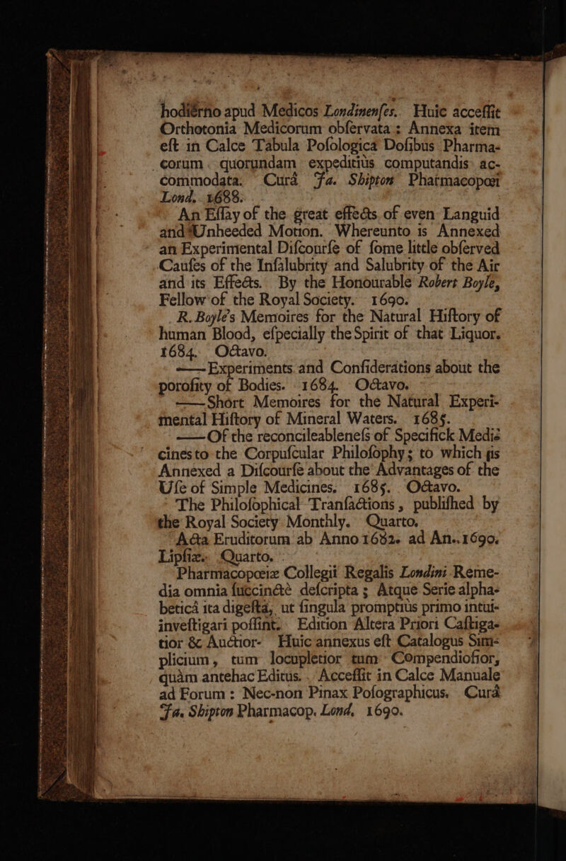 + hodiérho apud Medicos Londinen(es.. Huie acceffit Orthotonia Medicorum obfervata.; Annexa item eft in Calce Tabula Pofologica Dofibus Pharma- commodata. “Curd Fa. Shiptos Phatmacopesi Lond, 1688. 3 An Effay of the great effe&s. of even Languid and *Unheeded Motion. Whereunto is Annexed an Experimental Difconrfe of fome little obferved Caufes of the Infglubrity and Salubrity of the Air and its Effe@&s. By the Honourable Robert Boyle, Fellow'of the Royal Society. 1690. R. Boyles Memoires for the Natural Hiftory of human Blood, efpecially the Spirit of that Liquor. 1684. Octavo. ~—Experiments.and Confiderations about the porofity of Bodies. 1684. Odtavo. + +Short Memoires for the Natural Experi- mental Hiftory of Mineral Waters. 1689. —— Of the reconcileablenefs of Specifick Medié cinesto the Corpufcular Philofophy; to which fis Annexed a Difcourfe about the’ Advantages of the Ufe of Simple Medicines. 1685. Odctavo. The Philofophical TranfaG@ions , publifhed by the Royal Society Monthly. Quarto, AGa Eruditorum ab Anno 1682. ad An..1690. Lipfiz.. Quarto. « | Pharmacopceiz Collegit Regalis Londini. Reme- dia omnia fuccin&é defcripta ; Atque Serie alpha- betica ita digefta, ut fingula promptius primo intut- inveftigari poffint. Edition Altera Prior: Caftigae tior && Auctior- Huic annexus eft Catalogus Sini- plicium, tum locupletior tum Compendiofior, quam antehac Editus. . Acceffit in Calce Manuale ad Forum: Nec-non Pinax Pofographicus. Cura ‘Fa. Shipton Pharmacop. Lond, 1690.
