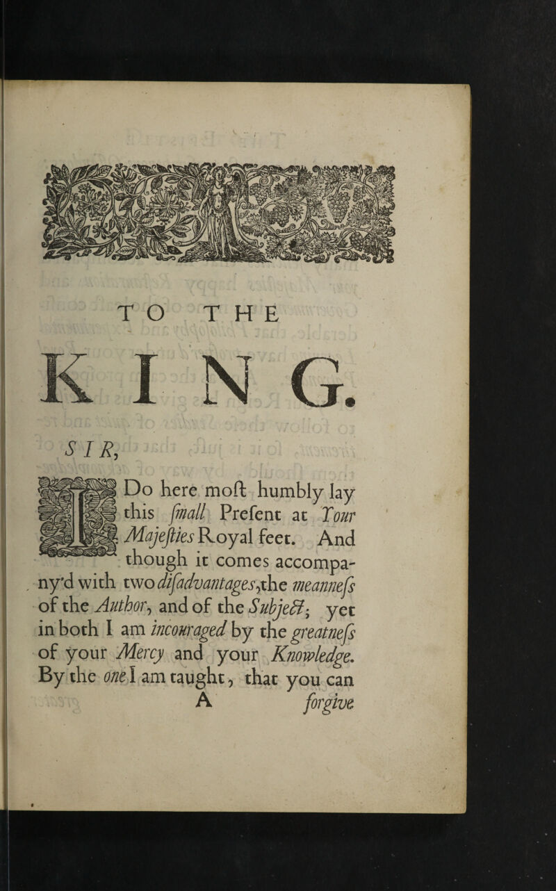 TO THE N G. i ' ■ * V i v* / 1 X v-r X sir, : • T f 1 \ ^ A. «4.» <• • Do here moft humbly lay this [mall Prefent at Tour Majejties Royal feet. And though it comes accompa- , ny’dwith two difadvantagesyhe meannefs of the Author, and of the Subject; yet in both I am incowraged by the greatnefs of your Mercy and your Knowledge. By the one I am taught, that you can A forgive