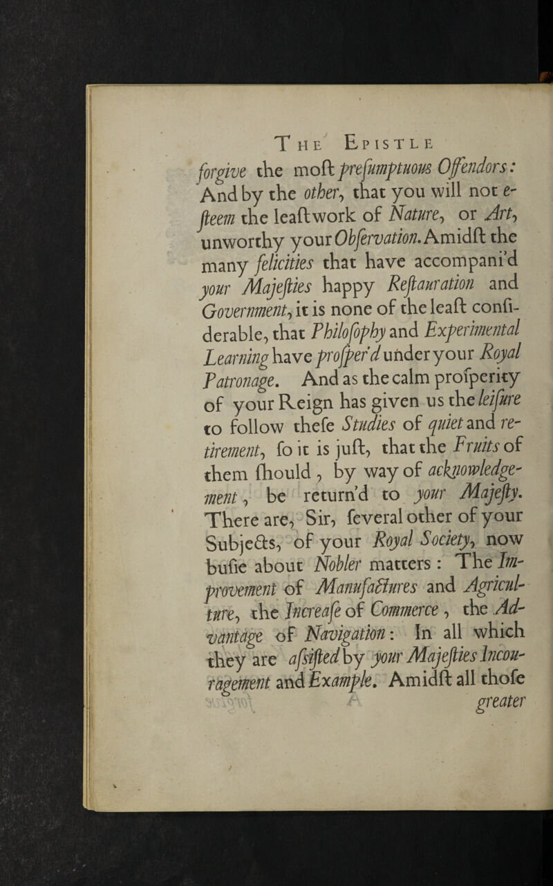 The Epistle' forgive the mo ft prefumptuous Ofendors: And by the other, that you will not e- fleem the leaftwork of Nature-, or Art, unworthy your Obfervation. Amidft the many felicities that have accompani’d your Majefiies happy Refiauration and Government, it is none of the leaft confi- derable, that Philofophy and Experimental Learning have profferd under your Royal Patronage. And as the calm profperity of your Reign has given us theleifure to follow thefe Studies of quiet and re¬ tirement, fo it is juft, that the Fruits of them fhould , by way of acknowledge¬ ment , be return’d to your Majejiy. There are, Sir, feveral other of your Subjects, of your Royal Society, now bufie about Nobler matters: The Im¬ provement of Manufailures and Agricul¬ ture, the Jncreafe of Commerce, the Ad¬ vantage of Navigation: In all which they are afsijledby your Majefies lncou- ragement and Example. Amidft all thofe y. % -f greater