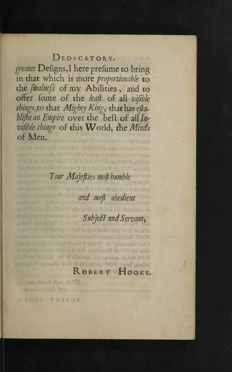 D ED I CATORY. greater Defigns,I here prefume to bring in that which is more proportionable to * the fmalnefs of my Abilities , and to offer fome of the leajl of all vifible things yo that Mighty King, that has efta- blifhtan Empire over the beft of all In- vifible things of this World, the Minds of Men. ... i 1 yJ 1 non 3 •' bn;; iv..-- - w.w sof)f!i ,r hsvLiIoj • ; 'i Ys> '0- ■ n 230b hi ■! M !IJ JY /. Ijjla i ru'd l j;;; .. 3 Ilf JjOLO'JOX) OVLli I M'jflob' To'i .2: c:.>rii:Q j'i:. )7 yd snob • ' ( v . ogisbfrrj bhiorf} JJOY • ysi-jjy l /) I JOY • F, R T v. doo : T/iaaoa A