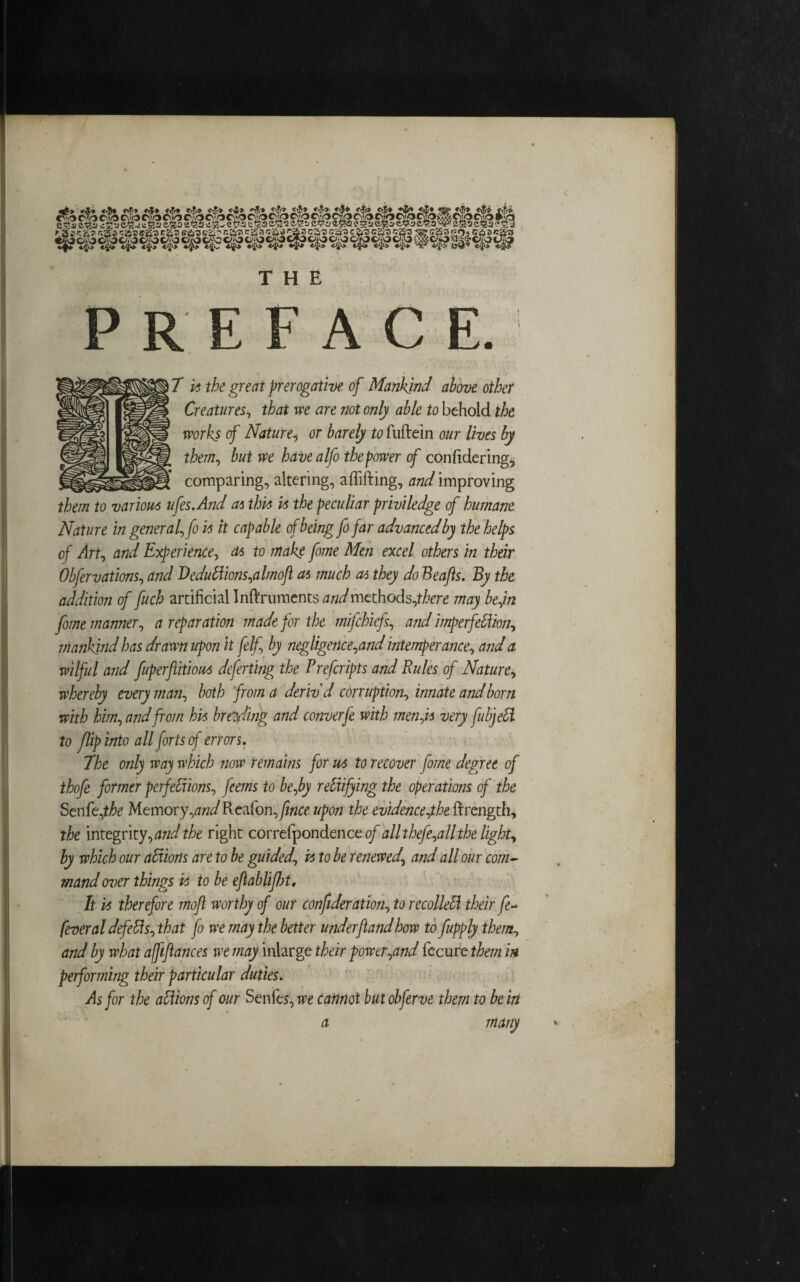 THE PREFACE.1 7 vs the great prerogative of Mankind above other Creatures, that we are not only able to behold the works of Nature, or barely to fuftein our lives by them, but we have aIfo the power of confidering, comparing, altering, aflifting, W improving them to various ufes.And at this vs the peculiar priviledge of humane Nature in general, fo vs it capable of being fo far advanced by the helps of Art, and Experience, ds to make fome Men excel others in their Obfervations, and Dedudions,almoft as much as they do Beafts. By the addition of fuch artificial Inftruments andmethods,there may be fin fome manner, a reparation made for the mifchiefs, and imperfedion, mankind has drawn upon it felf, by negligence,and intemperance, and a wilful and fuperftitiou* deferting the Prefcripts and Rules of Nature, whereby every man, both from a deriv'd corruption, innate and born with him, and from hvs breeding and cornerfe with men,is very fubjefi. to flip into all forts of errors. 7he only way which now remains for ws to recover fome degree of thofe former perfections, feems to be,by rectifying the operations of the Senfe,the Memory,andRctfon,fince upon the evidence,the ftrength, the integrity, and the right correfpondence of all thefe,all the light, by which our adions are to be guided, vs to be renewed, and all our com¬ mand over things vs to be ejlablifljt. It vs therefore moft worthy of our confideration, to recoiled their fe- feveral defeds, that fo we may the better underftandbow to fupply them, and by what affiances we may inlarge their power,and fccure them in performing their particular duties. As for the adions of our Senfes, we cannot but obferve them to be in a many