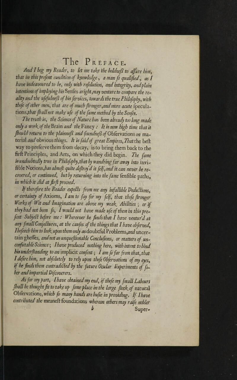 And I beg my Reader, to let me take the boldnefi to affure him, that in this prefent condition of knowledge, a man fo qualified, as I have indeavoured to be, only with refolution, W integrity, and plain intentions of imploying his Senfes aright,may venture to compare the re¬ ality and the ufefulncfi of his fervices, the true Philofophy, 0/ other men, tte dre 0/ fironger,and more. acute (pecula¬ tions,^ Jh all not make ufe of the fame method by the Senfes. The truth is, the Science of Nature has been already too long made only a work of the Brain and the Fancy: It is now high time that it fhould return to the plainnefi and foundnefi of Obfervations on ma¬ terial and obvious things. It is faidof great Empires, That the belt way to preferve them from decay, is to bring them back to the firft Principles, and Arts, on which they did begin. The fame is undoubtedly true in Philofophy, that by wandring far away into invi- fible Notions,^ almoft quite defiroyd it felfand it can never be re¬ covered., or continued\ but by returning into the fame fenfible paths, in which it did at firft proceed. If therefore the Reader expefts from me any infallible Deductions, or certainty of Axioms, I am to fay for my felf that thofe ftronger Works of Wit and Imagination are above my weak Abilities ; or if they had not been fo, I would not have made ufe of them in this pre¬ fent Subjett before me: Whenever he finds that I have ventur'd at any fmall Conjectures, at the caufes of the things that I have obferved, Ibefeech him to look, upon them only as doubtful Problems,and uncer¬ tain gheffes, and not as unqueftionable Conclufms, or matters of un- corfut able Science-, I have produced nothing here, with intent to bind hi* undemanding to an implicit confent; I am fo far from that, that I defire him, not abfolutely to rely upon thefe Obfervations of my eyes, if he finds them contraditted by the future Ocular Experiments of fi¬ ber and impartial Difcoverers. As for my part, I have obtained my end, if thefe my fmall Labours pall be thought fit to take up fome place in the large flock of natural Obfervations, which fo many hands are bufie in providing< If Ihave contributed the meaneft foundations whereon others may raife nobler b Super*