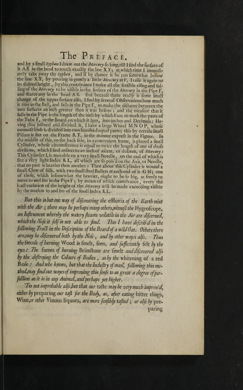 and by a frnall Syfhtn I draw out the Mercury fo long,till I find the furface of it AB in the head to touch exa&ly the line XY3 at which time I immedi¬ ately take away the Syphon, and if by chance it be run fomewhat below the line XY, by pouring in gently a little Mercury at F, Iraife it again t6 its defired height, by this contrivance I make all the feniible rifing and fal¬ ling of the Mercury to be vifible in the furface of the Mercury in the Pipe F, and fcarce any in the head A B. But becaufe there really is fome frnall change of the uppei lurface alfo, I find by feveral Obfervationshow much it rifes in the Ball, and falls in the Pipe F, to make the diftance between the 3W0 furfaces aft inch greater then it was before and the meafure that it falls in the Pipe is the length of the inch by which 1 am to mark the parts of the Tube F, or the Board on which it lyes, into inches and Decimals: Ha¬ ving thus juftned and divided it, 1 have a large Wheel M N O P, whofe outmoft limb is divided into two hundred equal parts 5 this by certain frnall Pillars is fixt on the Frame RT, in the manner exprefi: in the Figure. In the middle of this, on the back fide, in a convenient frame, is placed a frnall Cylinder, whofe circumference is equal to twice the length of one of thofe divifions, which I find anfwertoan inch of afcent, ordefdent, of Mercury: This Cylinder I, is movable on a very frnall Needle, on the end of which is fixt a very light Index K L, all which are fo pois’d on the Axis, or Needle, . that no part is heavier then another : Then about this Cylinder is wound a frnall Clew of Silk, with two frnall fteel Bullets at each end of it GH; one of theie, which is fomewhat the heavier, ought to befo big, as freely to move to and fro in the Pipe F 5 by means of which contrivance, every the lcafi: variation of the height of the Mercury will be made exceeding vifible by the motion to and fro of the frnall Index K L. But thus ps hut one way of diflovering the effluvia of the Earth mixt with the Air ; there may he perhaps many other s,witnefi the Hygrolcope, an Injlrument whereby the watery fleams volatile in the Air are diflerned\ which the Noflit felfisnot able to find. Thus I have defend din the following Trad in the Defeription of the Beard of a wild Oat. Others there arejnay be diflovered both by the Nofe, and by other wayes alfo. Thus the fa oak of burning Wood is fmelt, feen, and fufficicntly felt by the eyes: The fumes of burning Brimftone are fmelt and diflovered alfo by the deftroying the Colours of Bodies, as by the whitening of a red Rofe .* And who knows, but that the Induftry of man, following this me* thodjnay find out wayes of improving this fenfe to as great a degree of per* feClion as it is in any Animal, and perhaps yet higher. ’Tis not improbable alfo,but that our tafte may be very much improv'd, either by preparing our taft for the Body, as, after eating bitter things. Wine,or other Vinous liquors, are more flnfibly tafted; or elfe by pre¬ paring