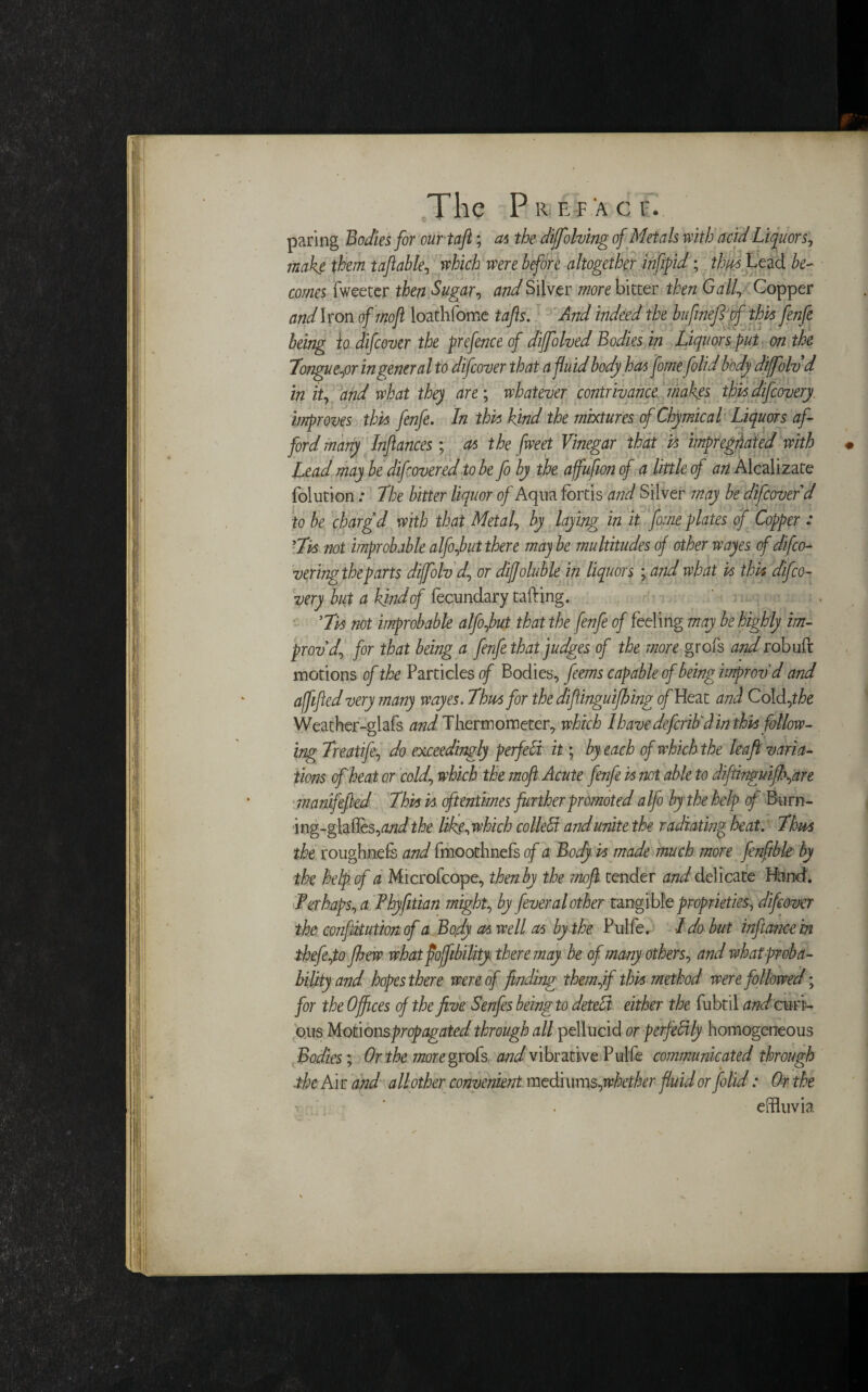 paring Bodies for our taft; as the diffolving of Metals with acid Liquor s, make them taftahle, which were before altogether inf fid; thus Lead be¬ comes Tweeter then Sugar, and Silver more bitter then Gall, Copper andiron of moft loathfome tajis. And indeed the bufinefi of this fenfe being to difcover the prefence of diffolved Bodies in Liquors put on the longueur in general to difcover that a fluid body has fome folid body diffolvd in it, and what they are; whatever contrivance makes this difcovery. improves this fenfe. In this hind the mixtures of Chymical Liquors af¬ ford many Infiances; as the fweet Vinegar that is impregnated with Lead may be difcoveredto be fo by the affufionof a little of an Alcalizate Tolution: The bitter liquor of Aqua fortis and Silver may be difcover d to be charg'd with that Metal, by laying in it fome plates of Copper : 'Lis not improbable alfojbut there may be multitudes of other wayes cf difco- vering theparts diffolvd, or diffoluble in liquors ; and what is this difco¬ very but a kind of fecundary tailing. 'Lis not improbable alfofbut that the fenfe of feeling may be highly im¬ prov'd, for that being a fenfe that judges of the more grofs and robuft motions of the Particles of Bodies, feems capable of being improv'd and affifed very many wayes. Lhusfor the difinguifhing of Heat and Cold ,the Weather-glafs /^Thermometer, which I have defcrib'd in this follow¬ ing Lreatife, do exceedingly perfect it; by each of which the leaft varia¬ tions of heat or cold, which the moft Acute fenfe is not able to diftingmfb,are manifefied Lhis is oftentimes further promoted alfo by the help of Bu rn- ing-glaffes, and the life,which colleffi and unite the radiating heat. Lhm the roughnefs and fmoothnefs of a Body is made much more fenftble by the help of a Microfcope, then by the mofi. tender and delicate Hand. Ter haps, a Phyfitian might, by fever al other tangible proprieties, difcover the CQnfihution of a Body cts well as by the Pulfe. I do but infi ance in thefe,to fbew whatpojfibility there may be of many others, and what proba¬ bility and hopes there were of finding themff this method were followed; for the Offices of the five Senfes being to detect either the fubtil and curi¬ ous Motions propagated through all pellucid or perfectly homogeneous Bodies; Or the more grok and vibrative Pulfe communicated through the Air and all other convenient med\ums,whether fluid or folid: Or the effluvia