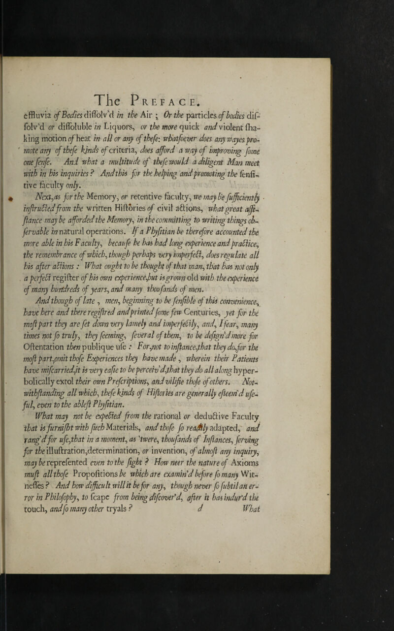 effluvia cf Bodies didolv’d in the Air ; Or the particles of bodies dif- folv’d or diffoltible in Liquors, or the more quick and violent fha- king motion reheat in all or any of thefe: wlatfoever does any wayes pro- mote any of thefe kinds of criteria, does afford a way of improving feme one fenfe. And what a multitude of thefe would a diligent Man meet with in his inquiries ? And this for the helping and promoting the fenfu tive faculty only. Next,as for the Memory, or retentive faculty, we may be feufficientty • infiruHed from the written Hiftories of civil actions, what great affiU fiance may be afforded the Memory, in the committing to writing things ob- fervable in natural operations. If a Phyfitian be therefore accounted the more able in his Faculty, becaufe he has had long experience and practice, the remembrance of which, though perhaps very mperfdf does regulate all his after aliions: What ought to be thought of that man, that has not only . a perfect regifter of his own experience font is grown old with the experience of many hundreds of years, and many thou finds of men. And though of late, men, beginning to be fenftbk of this convenience, have here and there regiflred and printedfome few Centuries, yet for the mofi part they are fet down very lamely and imperfdily, and, I fear, many times not fo truly, they feerning, fever al cf them, to be defigndmore for Oftentation then publique ufe : For,not to inftance,that they dafor the mofi part,omit thofe Experiences they have made , wherein their Patients have mifcarriedfit is very eafie to be perceiv d,that they do all along hyper- bolically extol their own Preferiptions, andv'llifie thofe of others. NoU withfianding all which, thefe kinds cf Hifiories are generally efieemd ufe- fill, even to the ableft Phyfitian. What may not be expelled from the rational or deductive Faculty that isfurnijht with fuch Materials, and thofe fo readily adapted, and rang'd for ufe,that in a moment, as 'twere, thoufands of Infiances, ferving for the illuftration,determination, or invention, of almoft any inquiry, may be reprefented even to the fight ? How mer the nature of Axioms mufi all thofe Proportions be which are examin'd before fornany Wit- neffes ? And how difficult will it be for any, though never fo fiubtil an er¬ ror in Philofcphy, to (cape from being difecovefd, after it has indur'd the touch, andfo many other tryals ? J What