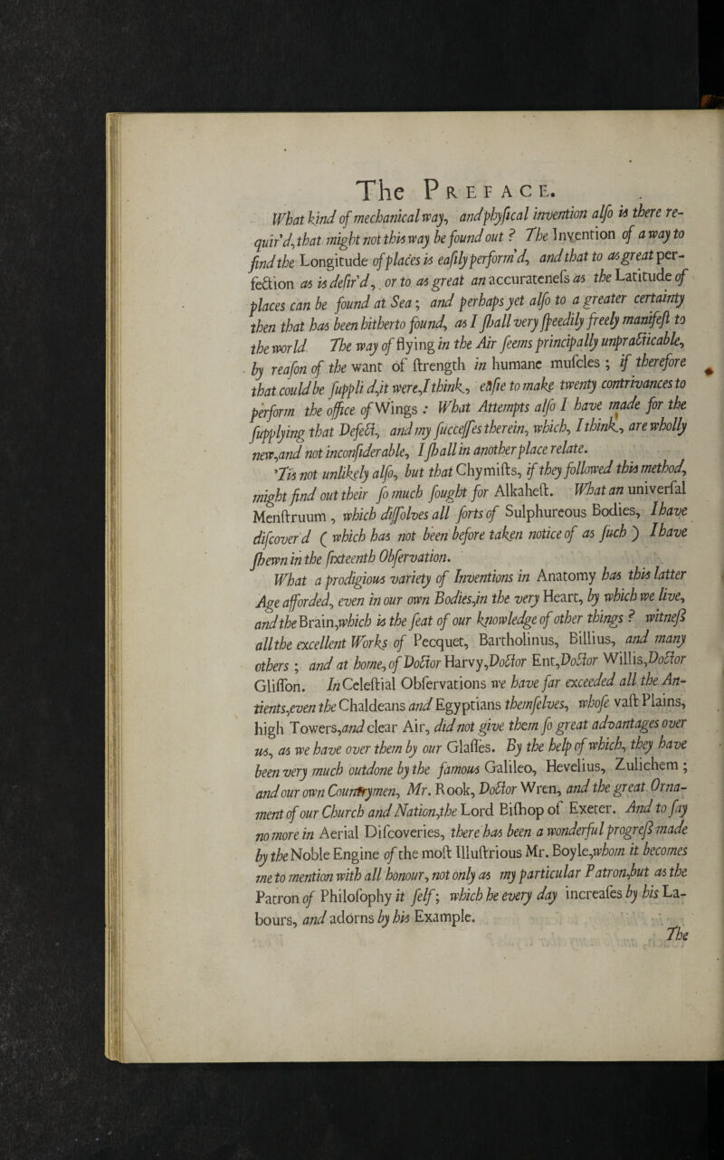 What Kind of mechanic:alway, andphyfical invention alfo k there re¬ quir'd\ that might not this way he found out ? The 1 nvention of a way to find the Longitude of places is eafily perform'd, and that to as great per¬ fection as is defir d, or to as great an accuratenefs as the Latitude of places can be found at Sea; and perhaps yet alfo to a greater certainty then that has been hitherto found, as I jhall very jjeedily freely manifeft to the world The way of flying in the Air feems principally unpr abhcable, by reafon of the want of ftrength in humane mufcles ; if therefore # that couldbe fuppli dfit were,Ithink., ellfie to make twenty contrivances to perform the office o/Wings : What Attempts alfo I have made for the fupplying that JDefett, and my fuccefes therein, which, I think? are wholly new,and not inconfiderable, Ifloall in another place relate. 'Tvs not unhkely alfo, but that Chymifts, if they followed this method, might find out their fo much fought for Alkaheft. What an univerfal Menftruum , which diffolves all forts of Sulphureous Bodies, I have difeoverd ( which has not been before taken notice of as fuch ) I have fhewn in the ftxteentb Obfervation. What a prodigious variety of Inventions in Anatomy has this latter Age afforded, even in our own Bodies fin the very Heart, by which we live, andtheBmn,which is the feat of our knowledge of other things ? witnefi allthe excellent Works of Pecquet, Bartholinus, Billius, and many others; and at home, of Doftor Harvy,Voftor Ent,Dottor Willis,Vofior Gliflon. itfCeleftial Obfervations we have far exceeded all the An- tients,even the Chaldeans and Egyptians themfelves, whofe vaft Plains, high Towers, and clear Air, did not give them fo great advantages over us, as we have over them by our Glafles. By the help of which, they have been very much outdone by the famous Galileo, Hevelius, Zulichem ; and our own Countrymen, Mr. Rook, Voffor Wren, and the great Orna¬ ment of our Church and Naticn,the Lord Bifhop of Exeter. And to fay no more in Aerial Difcoveries, there has been a wonderful progref made by the Noble Engine oft he moft Illuftrious Mr. Boyl t,whom it becomes me to mention with all honour, not only as my particular Patronfiut as the Patron of Philofophy it felf; which he every day increafes by his La¬ bours, and adorns by his Example.