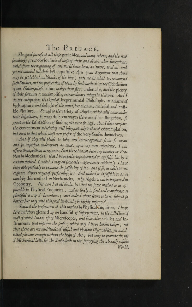 The goodfuccefl of all theft great Men, and many others, and the non! feemingly great obvioufneis of mofi of their and divers other Inventions, which from the beginning of the world have been, aslwere, trod on, and yet not minded till thefe laft inquifitlve Ages ( an Argument that there may be yet behind multitudes of the like) puts me in mind to recommend fuch Studies,and the profecution of them by fuch methods, to the Gentlemen of our Nation,whofe leilurc makes them fit to undertake, and the plenty ^ tf their fortunes to accomplifli, extraordinary things in this way. And I do not onlypropofe this kind of Experimental Philofophy as a matter of high rapture and delight of the mind, but even as a material and fenfi- ble Pleafure. Sovaftis the variety of Objects which will come under their Inflections, fo many different wayes there are o/handling them, fo great is the fatisfa&ion of finding out new things, that I dare compare the contentment which they will injoy,?iot only to that of contemplation, but even to that which mofi men prefer of the very Senfes themfelves. And if they will pleafe to take any'incouragement from fo mean and fo imperfeCt endeavours as mine, upon my own experience, I can ajfure them,without arrogance. That there has riot been any inquiry or Pro¬ blem in Mechanicks, that I have hither to propounded to my felf, but by a certain method ( which I may on fome other opportunity explain ) I have been able prefently to examine thepoffibility of it; and iffo, as eafily to ex¬ cogitate divers wayes of performing it: And indeedit ispofible to do as much by this method in Mechanicks, as by Algebra can be perform'din Geometry. Nor can I at alldoubt, butthat the fame method is as ap¬ plicable to Phyfical Enquiries , and as likely to find and reap thence as plentiful a crop of Inventions ; and indeed there feems to be no fubjett fo barrenfiut may with this good husbandry be highly improv'd. Toward the profecution of this method in PhyficaWnquiries, I have here and there gleaned up an handful of Obfervations, in the colleftion of mofi of which I made ufe o/Microfcopes, and fome other Glades and In- • ftruments that improve the fenfe ; which way I have herein taken, not that there are not multitudes of ufeful andpleafant Obfervables,yetuncol- le.tted,ohvious enough without the helps of Art, but only to promote the ufe of Mechanical helps for the Senfes,both in the furveying the already vifible World;