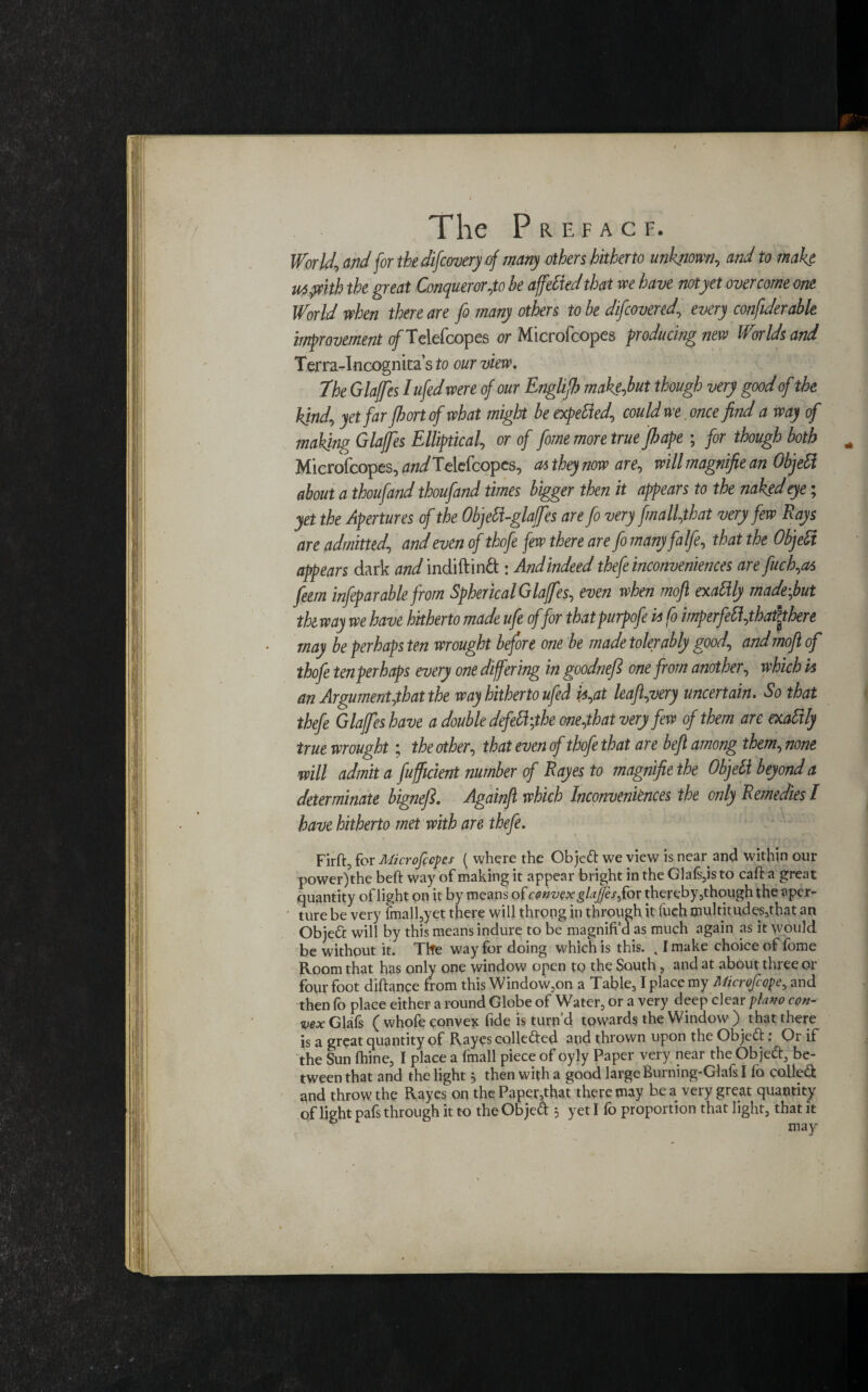 The P R E F A C F. World, and for thdifcwery of many others hitherto unknown, and to make ut pith the great Conqueror,to he affeliedthat we have notyet overcome one World when there are fo many others to he discovered, every confiderable improvement o/Telefcopes or Microfcopes producing new Worlds and Terra-Incognita’s to our view. The Glaffes Iufedwere of our Enghfh 'mak&but dough very good of the hind, yet far fhort of what might he expelled, could we. once find a way of making Glaffes Elliptical, or of feme more true fiape ; for though both Microfcopes, WTclefcopes, a* they now are, will magnifie an Objeli about a thoufand thoufand times bigger then it appears to the naked eye; yet the Apertures of the ObjeH-glaffes are fo very frnall,that very few Rays are admitted, and even of thofe few there are fo many falfe, that the Objeli appears dark and indiftind : Andindeed thefe inconveniences are fuch,as feem infepar able from Spherical Glaffes, even when mofl exaHly madefut th way we have hitherto made ufe offer thatpurpofe is fo imperfeli,thattthere may be perhaps ten wrought before one be made tolerably good, and mof of thofe ten perhaps every one differing in goodnefe one from another, which is an Argument,that the way hitherto ufed is,at leaf,very uncertain. So that thefe Glaffes have a double defeH;the one,that very few of them are exaltly true wrought; the other, that even of thofe that are befi among them, none will admit a fuff dent number of Rayes to magnifie the Objeli beyond a determinate bignefe. Againfl which Inconveniences the only Remedies I have hitherto met with are thefe. Firft, for Microfccpes ( where the Ob jett we view is near and within our power)the beft way of making it appear bright in the Glafs,is to calf a great quantity of light on it by means of convex glajfesfov thereby 3though the aper¬ ture be very fmall,yet there will throng in through it finch multitudes,that an Objeft will by this means indure to be magnift’d as much again as it would be without it. The way for doing which is this. 41 make choice of fome Room that has only one window open to the South , and at about three or four foot diftance from this Window,on a Table, I place my Microfcopey and then fo place either a round Globe of Water, or a very deep clear piano con¬ vex Glafs ( whofe convex fide is turn’d towards the Window ) that there is a great quantity of Rayes collefted and thrown upon the Objeft: Or if the Sun fhine, I place a imall piece of oyly Paper very near the Ob je&, be¬ tween that and the light then with a good large Burning-Glafs I fo collet and throw the Rayes on the Paper,that there may be a very great quantity of light pafs through it to the Objed } yet I fo proportion that light, that it may