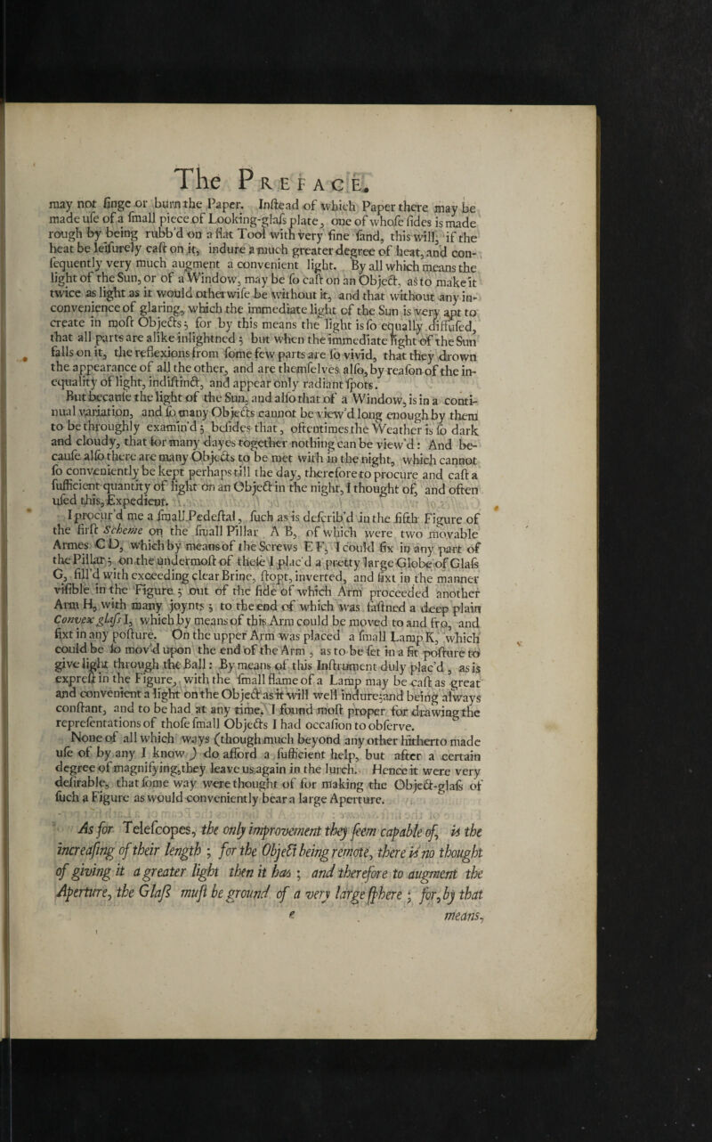 may not fingeor burnthe Paper. Inftead of which Paper there may be made ufe of a fmall piece of Looking-glafs plate, one of whofe fides is made rough by being rubb’d oij a hat Tool with very fine fand, this will, if the heat be leifurcly caft on it, indune a much greater degree of heat, and con- fequently very much augment a convenient light. By all which means the light of the Sun, or of a Window, may be fo caft on an Object, asto make it twice as light as it woula otherwile be without it, and that without any in¬ convenience of glaring, which the immediate light of the Sun is very apt to create in moft Objefts^ for by this means the light isfo equally diflufed, that all parts are alike inlightned 5 but when the immediate fight of the Sun falls on it, the reflexions from fome few parts are lo vivid, that they drown the appearance of all the other, and are themfelves alfo, by reafon of the in¬ equality of light, indiffinft, and appear only radiant fpots. But becante the light of the Sun, and alfo that of a Window, is in a conti¬ nual variation, and fo many Ob feels cannot be view'd long enough by them to be throughly examin’d 3 befides that, oftentimes the Weather is fo dark and cloudy, that for many dayes together nothing can be view’d: And be- caufe alfo there aie many Objects to be met with in the night, which cannot fo conveniently be kept perhaps till the day, therefore to procure and cafta fufficient quantity of light on an Objeft in the night, I thought of and often uled this, Expedient. I procur’d me a fmalkPedcftal, fuch as is deferib’d in the fifth Figure of the fiifc Scheme on the fruall Pillar A B, of which were two movable Armes CD, which by means of the Screws EF, I could fix in any part of the Pillar 3 on the undermoft of thele 1 plac'd a pretty large Globe of Glafs G, fill’d with exceeding clear Brine, ftopt, inverted, and fixt in the manner vifible in the Figure 3 out of the fide of which Arm proceeded another Ami H, with many joynts 3 to the end of which was faffined a deep plain Convex glafs l, which by means of this Arm could be moved to and fro, and fixt in any pofture. On the upper Arm was placed a fmall Lamp K, which could be fo mov'd upon the end of the Arm , as to be fet in a fit pofture to give light through the Ball: By means of this Inftrument duly plac’d , as is expreftinthe Figure, with the fmall flame of a Lamp may be caff as great and convenient a light ontheObje&asttwill well indureAand being always conflant, and to be had at any time. I found raoft proper for drawing the representations of thofe fmall Obje&s I had occafion to obferve. None of all which ways (thoughmuch beyond any other hitherto made ufe of by any I know ) do afford a fufficient help, but after a certain degree of magnifying,they leave us again in the lurch. Hence it were very defirable, that fome way were thought of for making the Objeft-glafs of fuch a Figure as would conveniently bear a large Aperture. 1 't 1 ^ I ■A*\ J - •' <.* *j if ' * .1 As for Telefcopes, the only improvement they feem capable of it the increafing of their length ; for the Objeft being remote, therein no thought of giving it a greater light then it hat; and therefore to augment the Aperture, the Glafi muft be ground of a very large fibere; for, by that means,