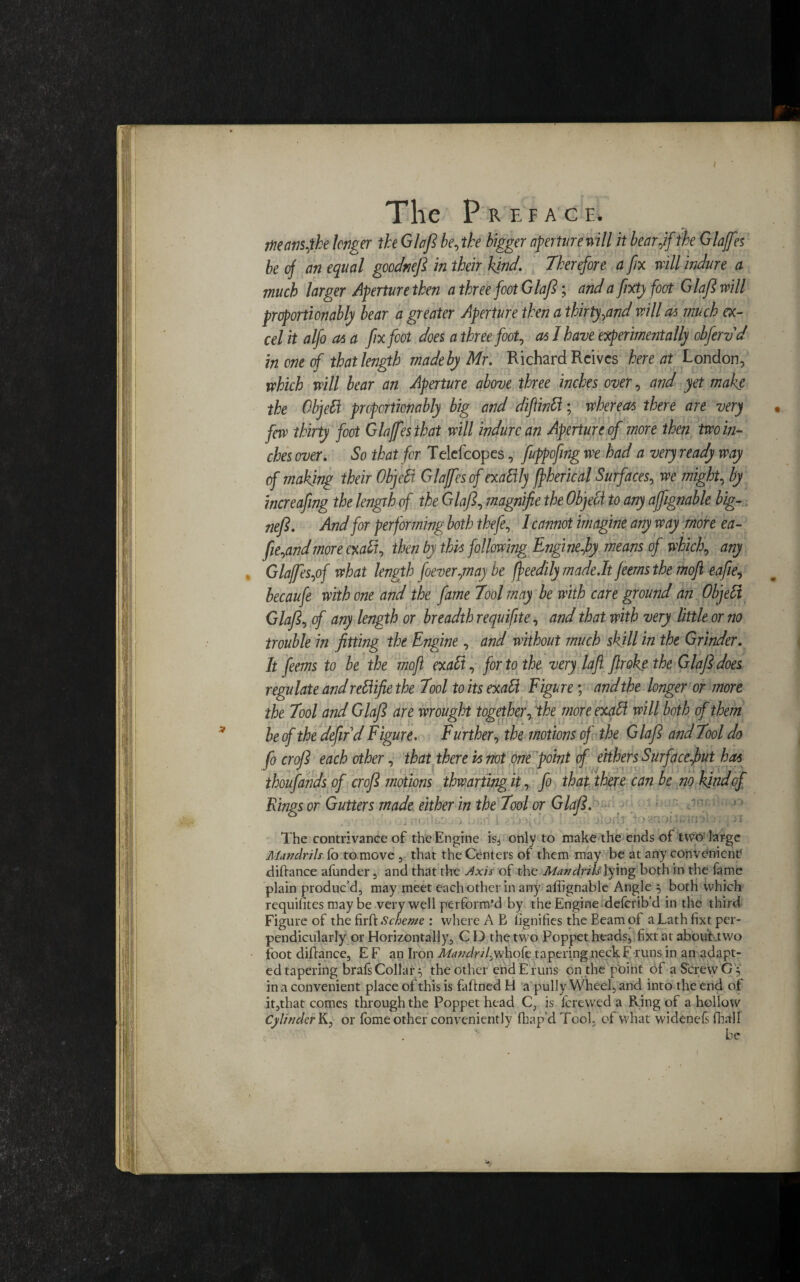 The pREFAC E. mrnfhe longer the Glafl be, the bigger aperture will it bear,if the Glaffes be of an equal gocdnefl in their kind. Therefore, a fix will indure a much larger Aperture then a three foot Glafl; and a fixty foot Glafl will proportionably bear a greater Aperture then a thirty,and will a* much ex¬ cel it alfo at a fix foot does a three foot, as I have experimentally obfervd in one of that length made by Mr. Richard Reives here at London, which will bear an Aperture above three inches over, and yet make the Objett proportionably big and difintt; whereas there are very few thirty foot Glaffes that will indure an Aperture of more then two in¬ ches over. So that for Telefcopes, fuppofng we had a very ready way of making their Object Glajfesof exaftly fpherical Surfaces, we might, by increafng the length of the Glafl, magnifie the Object to any affignable big- nefl. And for performing both thefe, I cannot imagine any way more ea- fie,andmore exalt, then by this following Engine,by means of which, any Glaffes,of what length foever,maybe ffeedily made.lt feems the moft eafie, becaufe with one and the fame Tool may be with care ground an Objebi Glafl, of any length or breadth requifite, and that with very little or no trouble in fitting the Engine, and without much skill in the Grinder. It feems to be the mofl exalt, for to the very lafl flroke the Glafl does regulate and rettifie the Tool toitsexatt Figure; and the longer or more the Tool and Glafl are wrought together, the more exali will both of them be of the defir d Figure. Further, the motions of the Glafl and Tool do fo crofl each other, that there vs not one point of eithers Surface,but has thousands of crofl motions thwarting it, fo that there can be no kind of Rings or Gutters made either in the Tool or Glafl. r’t t:' > v.nou The contrivance of the Engine isj only to make the ends of two large Mandrils fo to move , that the Centers of them may be at any convenient* difiance afonder , and that the Axis of the Mandrils]ying both in the fame plain produc’d, may meet each other in any affignable Angle } both which requires may be very well perform’d by the Engine deferib’d in the third Figure of the firft Scheme : where A B fignifies the Beam of a Lath fixt per¬ pendicularly or Horizontally, C D the two Poppet heads, fixt at about two foot difiance, E F an Iron Mandril,whofe tapering neck F runs in an adapt¬ ed tapering brafs Collar^ the other end E runs on the point of a Screw G 5 in a convenient place of this is faflned H a pull y Wheel, and into the end of it,that comes through the Poppet head C, is forewed a Ring of a hollow Cylinder K, or fome other conveniently fhap’d Tool, of what widenefs fhall ■' be