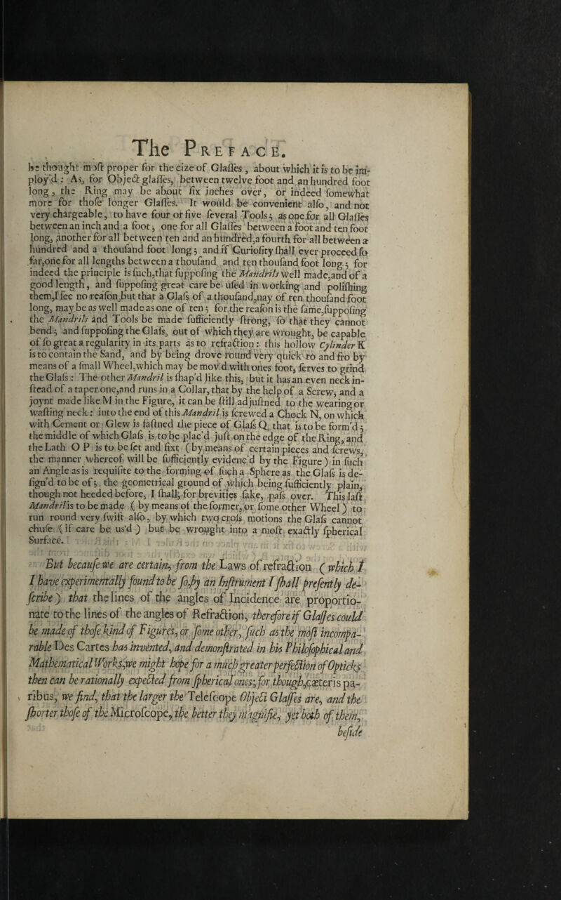 be thought moft proper for the cize of Glafles, about which it is to be im- ploy’d ; As, for Objeft glafles, between twelve foot and an hundred foot long 3 the Ring may be about fix inches over, or indeed fomewhat more for thofe longer Glafles. It would be convenient alfo, and not very chargeable, to have four or five feveral Tools^ as one for all Glafles between an inch and a foot, one for all Glafles between a foot and ten foot long, another for all between ten and an hundred,a fourth for all between a hundred and a thoufand foot longs and if Curiofity (hall ever proceed fo fir,one for all lengths between a thoufand and ten thoufand foot long 5 for indeed the principle is fuch,that fuppofing the Mandrils well made,andofa good length, and fuppofing great care be ufed in working and polilhing them,Ifee no reafon,but that a Glafs of a thoufand,nay of ten thoufand foot long, may be as well made as one of ten^ for the reafon is the lame,fuppofing the Mandrils and Tools be made fufficiently ftrong, fo that they cannot bend s and fuppofing the Glafs, out of which they are wrought, be capable pffo great a regularity in its parts as to refrattion:. this hollow Cylinder K is to contain the Sand, and by being drove round very quick to and fro by means of a fmail Wheel,which may be mov'd with ones foot, ferves to grind the Glafs: The other Mandril is fhap’d like this, but it has an even neck in- ftead of a taper one,and runs in a Collar, that by the help of a Screw, and a joynt made like M in the Figure, it can be ftill adjuftned to the wearing or wafting neck: into the end of this Mandril is ferewed a Chock N, on which with Cement or Glew is faftned the piece of Glafs Q_ that is to be form’d 5 the middle of which Glafs is to be plac’d juft on the edge of the Ring, and the Lath OP is to befet and fixt (by means of certain pieces and ferews, the manner whereof will be fufficiently evidenc’d by the Figure) in fuch an Angle as is requifite to the forming of fuch a Sphere as the Glafs is de- fign’d to be of the geometrical ground of which being fufficiently plain, though not heeded before, I (hall; for brevities fake, pals over. This laft Mandril is to be made ( by means of the former, or fome other Wheel) to run round very fvvift alfo, by which twepcrols motions the Glafs cannot chufe (if care be us’d ) but be wrought into a moft exa&ly Ipherical Surface. ‘ ’ 1 1 1 . 1j ; 'i i /;, • ^ : . j• » But becaufe we are certain, from the Laws of refra&ion ( which 1 I have experimentally found to be fojby an Infirurnent I flail prcfently de~ feribe) that the lines of the angles of Incidence are proportio¬ nate to the lines of the angles of Refra&ion, therefore if Glafles could he made of thofe kind of Figures, or fome other, fuch as the moft incompa¬ rable Des Cartes has invented\ and demonftrated in his Pbilofophicaland Mathematical Worksite might hope for a much greater perfection ofOpticks then can be rationally expefted from fphericalones-for though,c£teris pa¬ ribus, we find\ that the larger the Telefcope Objefi Glafles are., and the florter thofe of Microfcope, the better they magn/fie, yet both of them, befide