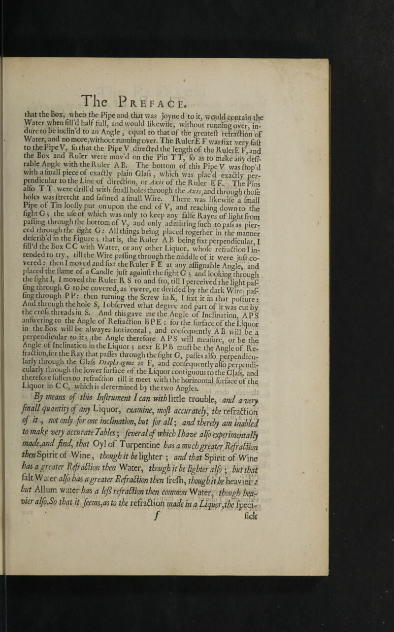 that the Box, when the Pipe and that was joyne d to it, would cpntain the Water when fill’d half full, and would likewife, without running over in- dureto be inclin’d to an Angle , equal to that of the greateft refradHon of Water, and no more,without running over. The Ruler E F was fixt very fall: to the Pipe V, fo that the PipeV diredfed the length of the RulerE F, and the Box and Ruler were mov’d on the Pin TT, fo as to inake ariy deft- rable Angle with the Ruler AB. The bottom of this PipeV wasftop’d with a linall piece of exactly plain Glals, which was placd exactly per¬ pendicular to the Line of diredlion, or Axis of the Ruler E F. The Pins alio T T were drill'd with fmall holes through the ^xfr^and through thole holes wasftretcht and faftned a fmall Wire. There was likewife a fmall Pipe of Tin Jooliy put on upon the end of V, and reaching down to the light G ; the ufeof which was only to keep any falle Rayes of light from palling through the bottom of V, and only admitting fuch topafsas pier- ced through the light G: All things being placed together in the manner delcrib d m the Figure , that is, the Ruler AB being fixtperpendicular I fill'd the Box C C with Water, or any other Liquor, whole refradHon I in¬ tended to try, till the Wire palling through the middle of it were juft co¬ vered : then I moved and fixt the Ruler F E at any aflignablc Angle and placed the fame of a Candle juft againft the light G ; and looking through the light I, I moved the Ruler R S to and fro, till I perceived the light paft ling through G to be covered, as 'twere, or divided by the dark Wire- pafi ling through P P : then turning the Screw inK, I fixt it in that pofture: And through the hole S, lobferved what degree and part of it was cut by the crols threads in S. And thisgave me the Angle of Inclination APS an liven ng to the Angle of RefradHon BPE : for die furface of the Liquor in the Box will be alwayes horizontal, and confequently AB will be a perpendicular to it3 the Angle therefore APS will meafure, or be the Angle of Inclination in the Liquor $ next EPB muftbe the Angle of Re- fradtion,for the Ray that pafles through the light G, paftesalfo perpendicu¬ larly through the Glals Diaflragme at F, and confequently aIfo perpendi¬ cularly through the lower furface of the Liquor contiguous to the Glafs, and therefore fullers no refradHon till it meet with the horizontal furface of the Liquor in C C, which is determined by the two Angles. By means of this Inftrument I can withWttle trouble, and a very fmall quantity of any Liquor, examine, moft accurately, the refraftion of it, not only for one inclination, hut for all; and thereby am inahled to make very accurate Tables; feveralof which Ihave alfo experimentally made^and find^ that Oylor Turpentine has a much greater Rtfrahiion then Spirit ot Wine, though it be lighter ; and that Spirit of Wine has a greater Refrattion then Water, though h be lighter alfo ; but that fait Water alfohas agreater Refrattion then frefh, thoughithe heavier.4 but Allum water has a left ref ration then common Water, though hear vier alfo.So that it feems^as to the refra&ion made in a Liquor^the fpeqi- / hek