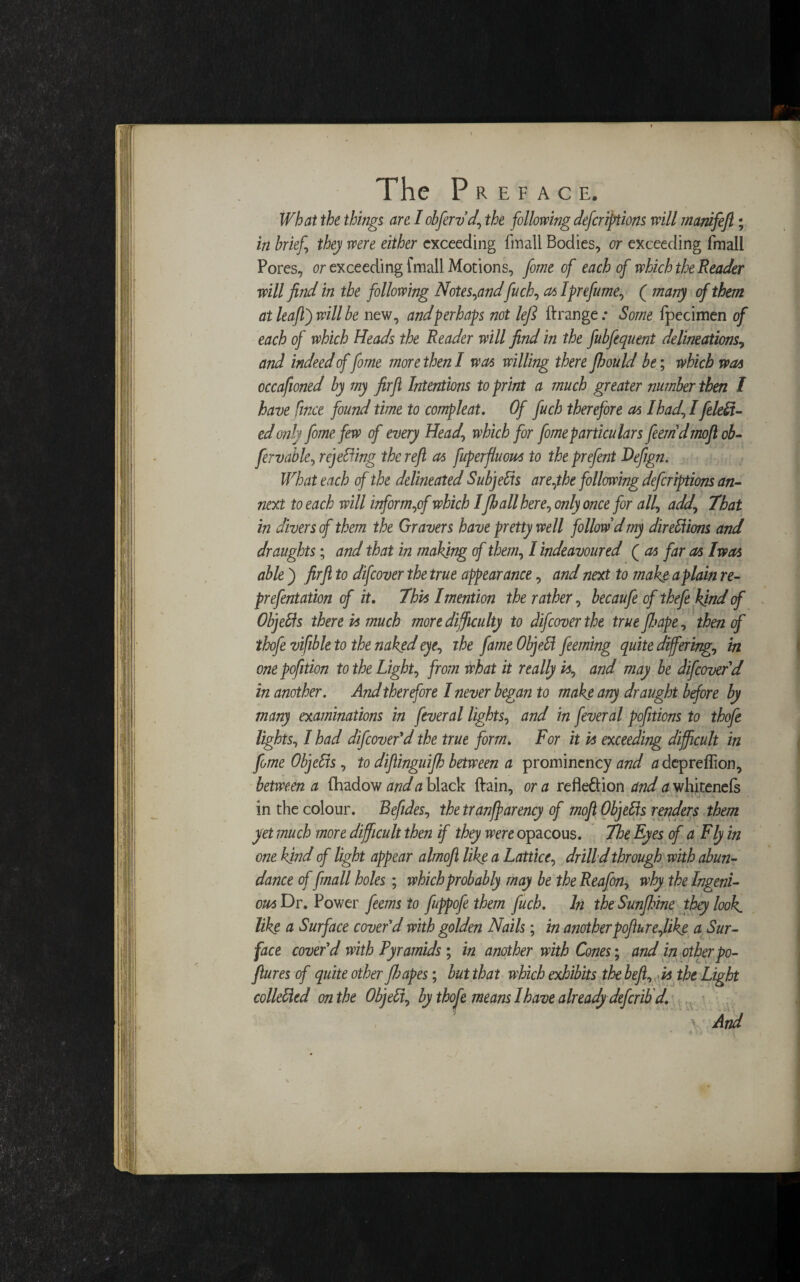 What the things are I obfervd\ the following deferiptions will manifefi; in brief they were either exceeding fmall Bodies, or exceeding fmall Pores, or exceeding fmall Motions, feme of each of which the Reader will find in the following Notes,andfuch, as1 prefume, ( many of them at leaftj will be new, and perhaps not left ftrange .* Some fpecimen of each of which Heads the Reader will find in the fubfequent delineations, and indeed offeme more then I was willing there fljould be; which was cccafioned by my firfi Intentions to print a much greater number then l have ftnee found time to compleat. Of fuch therefore as I had, I [defi¬ ed only feme few of every Head\ which for feme particulars feemdmoftob- fervable, rejefiing the reft as fuperfluous to the prefent Defign. What each of the delineated Subjefis are,the following deferiptions an¬ nex! to each will inform,of which IJhall here, only once for all, add. That in divers cf them the Gravers have pretty well follow dmy direfiions and draughts; and that in making of them, I indeavoured ( as far as Iwas ablej firfi to difeover the true appearance, and next to makg a plain re- prefentation of it. This I mention the rather, becaufe of thefe kind cf Objefis there is much more difficulty to difeover the true [hope, then of thofe vifible to the naked eye, the fame Obje.fi feeming quite differing, in onepofition to the Light, from what it really is, and may be difeover d in another. And therefore I never began to make any draught before by many examinations in feveral lights, and in feveral pofitions to thofe lights, I had difeover'd the true form. For it is exceeding difficult in feme Objefis, to diftinguifh between a prominency and a depreffion, between a fhadow and a black ftain, or a reflexion and a whitenefs in the colour. Beftdes, the tranffarency cf moft Objefis renders them yet much more difficult then if they were opacous. The Eyes of a Fly in one kind of light appear almoft like a Lattice, drill’d through with abun¬ dance of fmall holes; which probably may be the Reafon, why the Ingeni¬ ous Dr. Power feems to fuppofe them fuch. In the Sunfhine they look, like a Surface cover'd with golden Nails; in another pofturejike a Sur¬ face cover'd with Pyramids ; in another with Cones; and in other po- ftures of quite other fib apes; but that which exhibits the befit, is the Light collefied on the Objefi, by thofe means 1have already deferib d. And