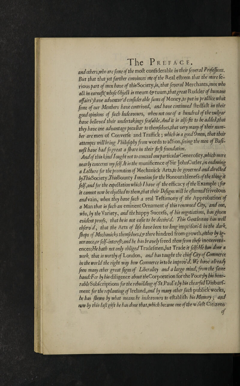 and others,who are fome of the moft confiderable in their fever al Profejfions. But that that yet farther convinces me of the Real efteem that the more le- rious part of men have of this Society,is, that fever al Meichants,77Z£72 who aft in earneftfwhofe Object is meum is t\xmt\,that great Rudder cf humane affairsfhave adventur'd confiderable fums of Money,to putin practice what fome cf our Members have contrived, and have continued ftedfaft in their good opinions of fuch Indeavours, when not one of a hundred of the vulgar have believed their undertakings feaf able. And it is alfofit to be added,that they have one advantage peculiar to themfelves,that very many of their num¬ ber are men of Converfe and Traffick; which is a good Omen, that their attempts will bring Philofophy from words to aft\on,feeingthe men ofBufi- ntfl have had fo great a flare in their firfl foundation. And of this kind I ought not to conceal oneparticularGcneroUty,'which more nearly concerns my felf.lt vs the munificence of Sir JohnCutler,i/z endowing a Lehlure for the promotion of Mechanick Arts,to be governed anddiretted byThvsSocizty .7/^Bounty I mention for the Honourablenefs ofthe thing it felfand for the expettation which I have of the efficacy ofthe Example ;for it cannot now be objected to them,that their Defigns will be efleemed frivolous and\ain, when they have fuch a real Teftimony of the Approbation of a Man that vs fuch an eminent Ornament of thus renowned City, and one, who, by t/tf Variety, and the happy Succefs, of his negotiations, has given evident proofs, that he vs not eafie to be deceiv'd. This Gentleman has well obfervd, that the Arts of life have been too long imprifon d in the dark, flops of Mechanicks themfelvesjs there hindred from growth, either by ig¬ norance,pr felf-interefl.and he has bravely freed them from thefe inconveni- ences-.Hehath not only obliged Tradefmen,^? Trade it felfiHe has done a work, that vs worthy of London, and has taught the chief City of Commerce in the world the right way how Commerce is to be improv'd. We home already ften many other great figns of Liberality and a large mind, from the fame hand:For by his diligence about ^Corporation for the Poor\by his hono¬ rable Subfcriptions for the rebuilding of St.?d.uYs;by his chearful Disburf- ment for the replanting cf Ireland,and by many other fuch publick works, he has flewn by what means he indeavours to eftablilR his Memory; and now by this lafigift he has done thatgwhich became one of the Wifefi: Citizens