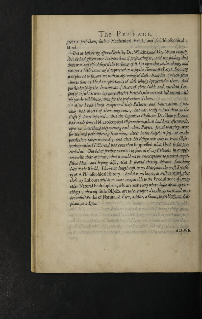 great a perfection, fitch a Mechanical Hand, and fo Philofophicsl a Mind. . ’ fyi^mdw:; A But at lafl,being affuredboth by Dr. Wilkins,and Dr* Wifen himftlf, that he bad given over bit intentions cfprofecuting it, and not finding that there wat any elfe defign’d thepurfuing of it,Ifrt upon tbit undertaking, and niat not a little incouragd to proceed in it,by the Honour the Royal Society was pleas’d to favour me with,in approving of thofe dr aughts (which from timetotime as Ibadan opportunity of deferring} I preferred to the#. And particularly by the Incitements of divers of thofe Noble and excellent Fer- fons of % which were my more eftecial Friends,who were not left urgent with ’tnt for the publifting, then for the profecution of them. ■ After I had almoft compleated thefe Figures and Obfervations ( ha¬ ving had divers of them ingraven , and was ready to fend them to the Preft ) I was inform’d, that the Ingenious Phyfitian Dr. Henry Power had made feveral Microfcopical Obfervations,which hadlnot afterwards, upon our interchangably viewing each others Papers, found that they were for the moftpart differing from mine, either in the Subjdt itfelf, or in the particulars taken notice of; and that his defign was only to print Obfer¬ vations without PMures,! had even then fupprefled what I had fo far pro¬ ceeded in. But being further excited by feveral cf my Friends, in comply- ance with their opinions, that it would not be unacceptable to feveral inqui- fitive Men, and hoping alfo, that I fbould thereby difeover fornething New to the World, I have at length cajl in my Mite, into the vaft Treafu- ry of A Philofophical Hiftory. And it vs my hope, as well as belief, that thefe my Labours will be no more comparable to the Productions of many other Natural Philofophers, who are now every where bufie about greater things; then my litde Objects are to be compar'd to the greater and more beautifulWorks of Nature, A Flea, a Mite, a Gnat, to an Horje,an Ele- phant, or a Lyon. • -V 'A; ~oH t V'. v:~' - -; • \T T . • • WA : '• .uYp'A . J fv/r; z'iivirv'. . ' r, . _ \ . T, * »1 ^ > V . \ K f r . ' ' \ '■ ,v\ A\}V>£‘v S r\ 3 -t t «j • fion - [' o\. t ■! U ’ 3r: 'T..AZ\V ■ ' -;Vwt ^\tct y t. r 4 „ • \ T 'f VYtY. ' * *. • ’ \ \ \ C H ’ .. ' / •/, V> V, '• • * v'i< y:. f \o Lius Kt 1 ’ A : '.’ (Pi '.’ ■>  . * ■ '■ ^ * • » w. . . X \ t i ' . . SO ME