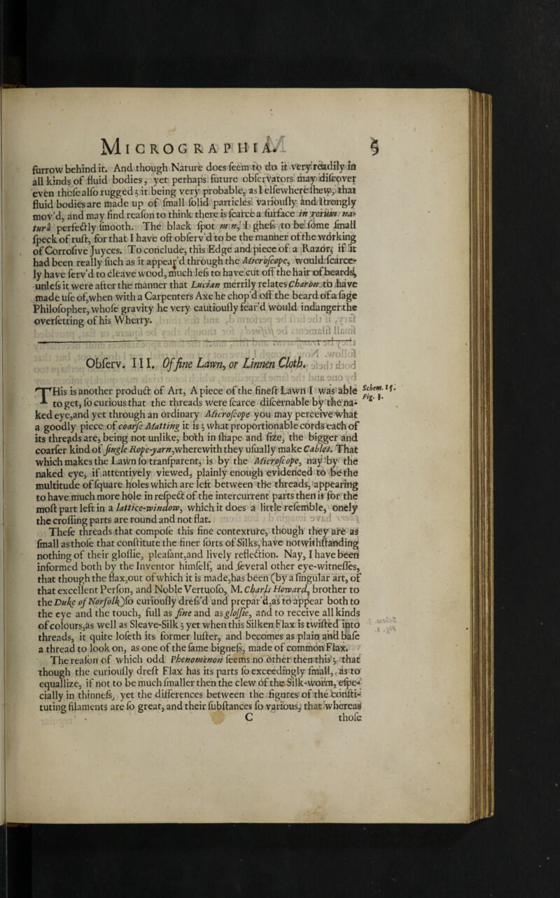 Jt furrow behind it. And though Nature does feemto do it very readily in all kinds of fluid bodies, yet perhaps future obferVators mayfdifcover even thcfealfo rugged 5 it being very probable, as 1 clfewherelhewvthat fluid bodies are made up of fmall folid particles varioufly andifrongly mov’d, and may find reafon to think there isfcatcea furface in rextim tm tura perfedly fmooth. The black fpot ghefs tobe'fbme fmall fpeck of ruff, for that I have oft obferv’d to be the manner of the wdrking of Corrofive Juyces. To conclude, this Edge and piece of a Razor* if It had been really fuch as it appear’d through the Microfcope, wouldrfcarce- ly have ferv’d to cleave wood, much lefs to have cut off the hair of beards, unlcfs it were after the manner that Lucian merrily relates Charon-Lo ;have made ufe of,when with a Carpenters Axe he chopd off the beard of a fage Philofopher, whole gravity he very cautioufly fear d would indanger the overfetting; of his Wherry. ; /{ :- fclnbinclrl licrril uorii vv\\ - —- • T Obferv. III. Offine Lawn,or Lirmen Cloth, [?s{; 4 Tint' ■ L:4- -i . m tn i ii ■ ' illw c. f. xp-rdbiTif: - rfi bus orioyd His is another produft of Art, A piece of the fined: LaWn I was able to get, fo curious that the threads were fcarce dilcernable by the na¬ ked eye,and yet through an ordinary Microfcope you may perceive what a goodly piece of coarfe Matting it is 5 what proportionable cords each of its threads are, being not unlike, both in lhape and fiie3 the bigger and coarfer kind of Jingle Rope-yarn^wherewith they ufually make Cablet. That which makes the Lawn lo tranlpatent, is by the Microfcope, nay by the naked eye, if attentively viewed, plainly enough evidenced to be the multitude of fquare holes which are left between the threads, appearing to have much more hple in relpeCi: of the intercurrent parts then is for the moft part left in a lattice-window, which it does a little refemble, onely the eroding parts are round and not flat. vc ! \ Thefe threads that compofe this fine contexture, though they are as fmall asthofe that conftitute the finer forts of Silks, have notwithftanding nothing of their gloflie, pleafant,and lively reflection. Nay, I have beeti informed both by the Inventor himfelf, and jeveral other eye-witnefles, that though the flax,out of which it is made,has been (by a lingular art, of that excellent Perfon, and Noble Vertuofb, M. Charls HowardL brother to theDul{e ofNorfollQfo curioufly drefs’d and prepar’d,as to appear both to the eye and the touch, full as fine and asglojjie, and to receive all kinds of colours,as well as Sleave-Silk 5 yet when this Silken Flax is twifted into threads, it quite lofeth its former lulfer, and becomes as plain and bale a thread to look on, as one of the fame bignels, made of common Flax. Therealon of which odd Phenomenon leems no other then this y that though the curioufly drelf Flax has its parts lb exceedingly fmall,,dsvo equallize, if not to be much fmaller then the clew of the Silkworm, efpe* dally in thinnels, yet the differences between the figures of the tbnftij tuting filaments are fo great, and their fubftances fo various, that whereas C thofe Schem. 1 j Fig- I- 1 . & (■>