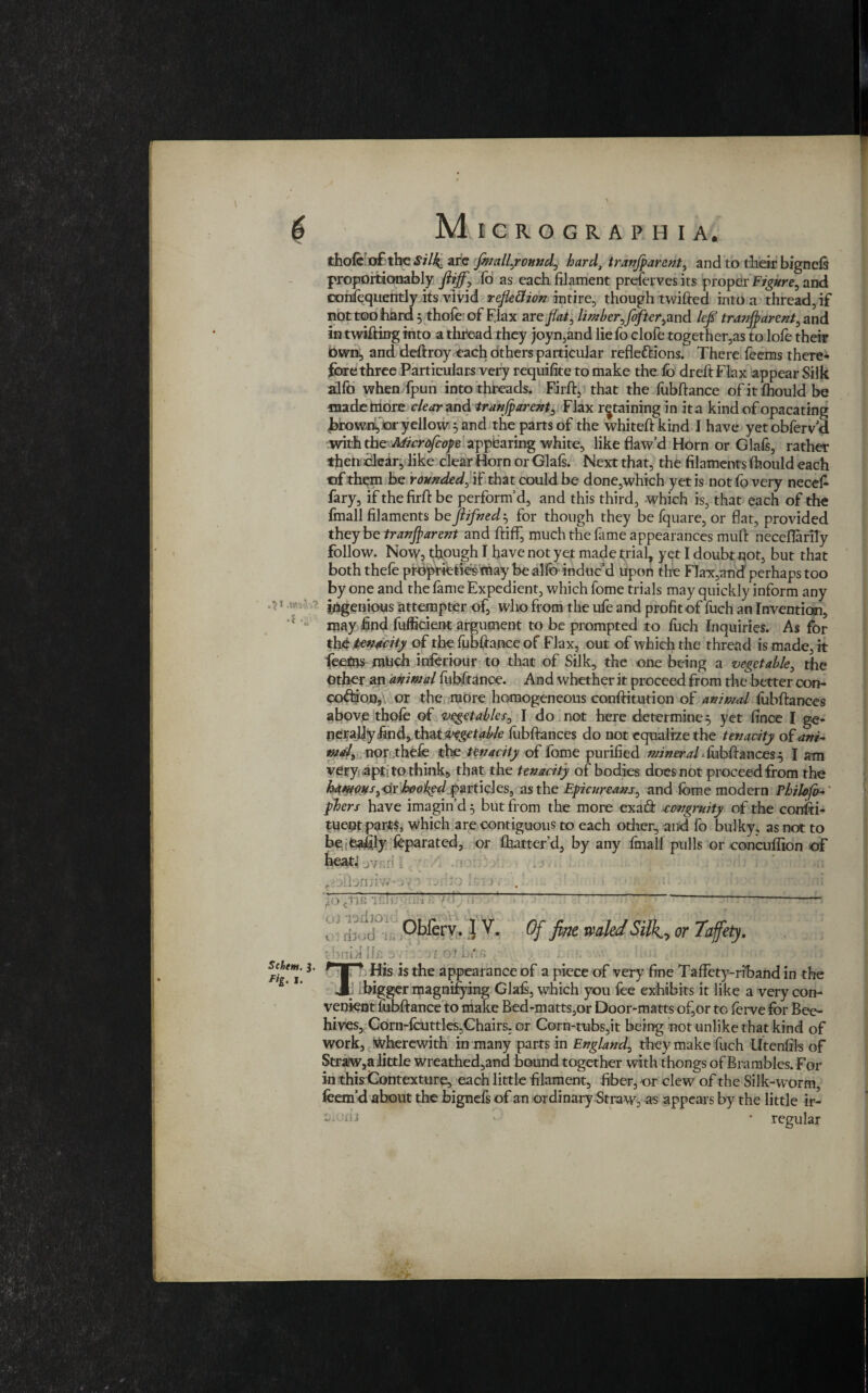 thofe of the «Sf/4 are fmallyound, hard, tranjparent, and to their bignels proportaonably ftijf, To as each filament preserves its proper Figure, and consequently its vivid refleftion intire, though twifted into a thread, if not too hard 5 thofe of FJax are flat, limber,flofter, and lefl tranjbarent, and in twifting into a thread they joyn,and lie fo clofe together,as to lofe their Own, and deftroy each others particular reflections. There feems there* fore three Particulars very requifite to make the fo dreftFlax appear Silk alfo when fpun into threads. Firft, that the fubftance ofitfhould be made more clear and tranjparent, Flax retaining in it a kind of opacating firownfor yellow 5 and the parts of the whiteft kind I have yet obferv a with the Microfcope appearing white, like flaw’d Horn or Glafs, rather then clear, like clear Horn or Glafs. Next that, the filaments fhould each of them be rounded, if that could be done,which yetis not fo very neceft fary, if the firft be perform’d, and this third, which is, that each of the fmall filaments be Jlifnedfor though they be fquare, or flat, provided they be tranjparent and ftiff, much the fame appearances mud neceflarily follow. Now, though I have not yet made trial, yet I doubt not, but that both thefe proprktiesmay be alfo induc’d Upon the Flax,and perhaps too by one and the fame Expedient, which fome trials may quickly inform any ingenious attempter of, who from the ufe and profit of fuch an Invention, may find fufficient argument to be prompted to fuch Inquiries. As for the tenacity of the fubftance of Flax, out of which the thread is made, it feetns much inferiour to that of Silk, the one being a vegetable, the Other an animal fubftance. And whether it proceed from the better con- coCdon, or the more homogeneous conftitution of animal fubftances above thofe of vegetables, I do not here determine 5 yet fince I ge¬ nerally.find, thu vegetable fubftances do not equalize the tenacity of ani¬ mal, nor thefe the tenacity of fome purified mineral - fubftances 5 I am very apt; to thinks that the tenacity of bodies docs not proceed from the ham0Hs,<ix hoobedp&n\cks, as the Epicureans, and fome modern Philo fo- phers have imagin’d 5 but from the more ex a (ft eongruity of the consti¬ tuent parts, which are contiguous to each other, and fo bulky, as not to be feafily feparated, or (batter’d, by any (mall pulls or eoncuflion of heati jynd [ ■ ‘fo crifi ’]r.' oi -radio t : rbod ■ bnid Ifa s. ■ e 3 : ' si 01 bt*:a I* His is the appearance of a piece of very fine Taffety-riband in the i ibigger magnifying Glais, which you fee exhibits it like a very con¬ venient (ubftance to make Bed-matts,or Door-matts of,or to forve for Bee¬ hives, Corn-fcuttles,Chairs, or Corn-tubs,it being not unlike that kind of work, Wherewith in many parts in England, they make fuch Utenfils of Straw,a little wreathed,and hound together with thongs of Brambles. For in this Contexture, each little filament, fiber, or dew of the Silk-worm, feem’d about the bignefs of an ordinary Straw, as appears by the little ir- • regular