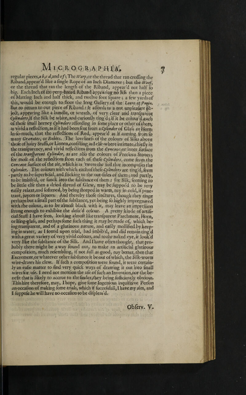 regular pieces,* b,cd,and efo The Warper the thread that ran eroding the Riband,appear’d like afingle Rope of an Inch Diameter 5 but the Woof, or the thread that ran the length of the Riband, appear’d not half fo big. Each Inch of fix-peny-broad Riband appearing no !efs then a piece of Matting Inch and half thick, and twelve foot fquare 5 a few yards of this, would be enough to floor the long Gallery of the Loure^t Paris* But to return to our piece of Riband: It affords us a not unplea&nt pb- jed, appearing like a bundle, or wreath, of very clear and tranlpargpt Cylinders‘\f the Silk be white, and curioufly ting’d yif it be colour’d,pach of thofe fmall horney Cylinders affording in fome place or other of them, as vivid a refledion, as if it had been fent from a Cylinder of Gfels or flopm In-lb-much, that the refledions of Red, appear’d as if coming from lo many Granates, or Rubies. The lovelincfs of the colours of Silks above thofe of hairy Stuffs,or Unnen,confifting as lelfe-where intimate,chiefly in thetranfparency,and vivid refledions from the Cpncaye.jor inner furface of the transparent Cylinder, as are alfo the colours of Precious Stones 5 for molt of the refledions from each of thefe Cylinders, come ffpm the Concave furface of the air, which is as ’twere the foil that mcompaffes the Cylinder, The colours with which each of thefe Cylinders are ting’d, feem . partly to be fuperftcial, and flicking to the out-fides of them 5 and partly, to be imbib’d, or lunck into the fubftance of them ; for Silk, feeming to be little elfe then a dried thread of Glew, may be fuppos’d to be very eafily relaxt.and foftened, by being fleeped in warm, nay in cold, if pepe< trant, juyees or liquors. And thereby thofe tindures, though they tinge perhaps but a foiall part of the fubftance, yet being fo highly impregnated with the colour, as to be almofl black with it, may leave an imprelffon ftrong enough to exhibite the defir’d colour. A pretty kinde of arafi- cial Stuff I have feen, looking almofl like tranfparent Parchment, Horn, or Ifing-glafs, and perhaps feme fuch thing it may be made of, which be¬ ing tranfparent, and of a glutinous nature, and eafily mollified by keep¬ ing in water, as I found upon trial, had imbib’d, and did remain ting’d with a great variety of very vivid colours, and to the naked eye, it look’d very like the fubftance of the Silk. And I have often thought, that pro¬ bably there might be a way found out, to make an artificial glutinous compofition, much refembling, if not full as good, nay better, then that Excrement,or whatever other fubftance it be out of which, the Silk-worm wire-draws his clew. If fuch a compofition were found, it were certain¬ ly an eafie matter to find very quick ways of drawing it out into fmall wires for ufe. I need not mention the ufe of fuch an Invention,nor the be¬ nefit that is likely to accrue to the finder,they being fuiiicicntly obvious. This hint therefore, may, I hope, give feme Ingenious inquififfve Perfon an occafion of making feme trials, which if fuccefsfull, I have my aim, and I luppofeJhe will have no occafion to be dilpleas’d. % fi n iu